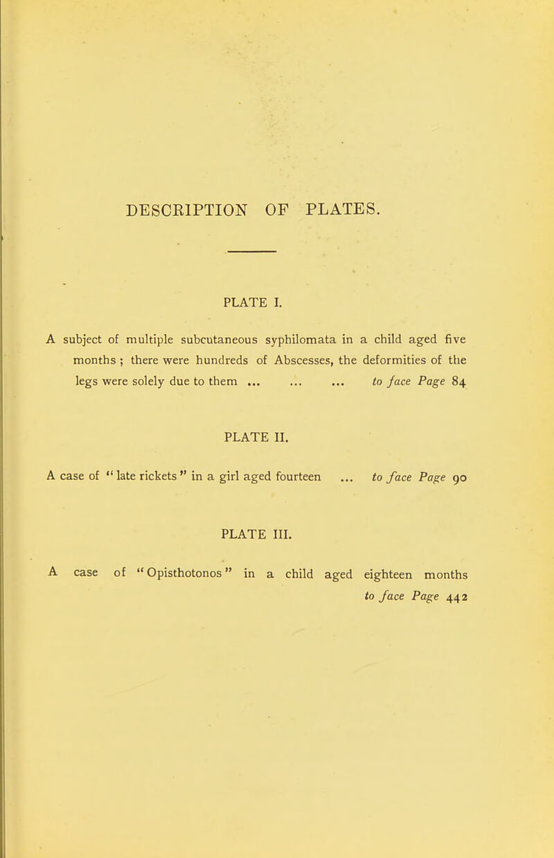 DESCRIPTION OF PLATES. PLATE I. A subject of multiple subcutaneous syphilomata in a child aged five months ; there were hundreds of Abscesses, the deformities of the legs were solely due to them ... ... ... to jace Page 84 PLATE II. A case of “ late rickets ” in a girl aged fourteen ... to face Page 90 PLATE III. A case of “Opisthotonos” in a child aged eighteen months to face Page 442