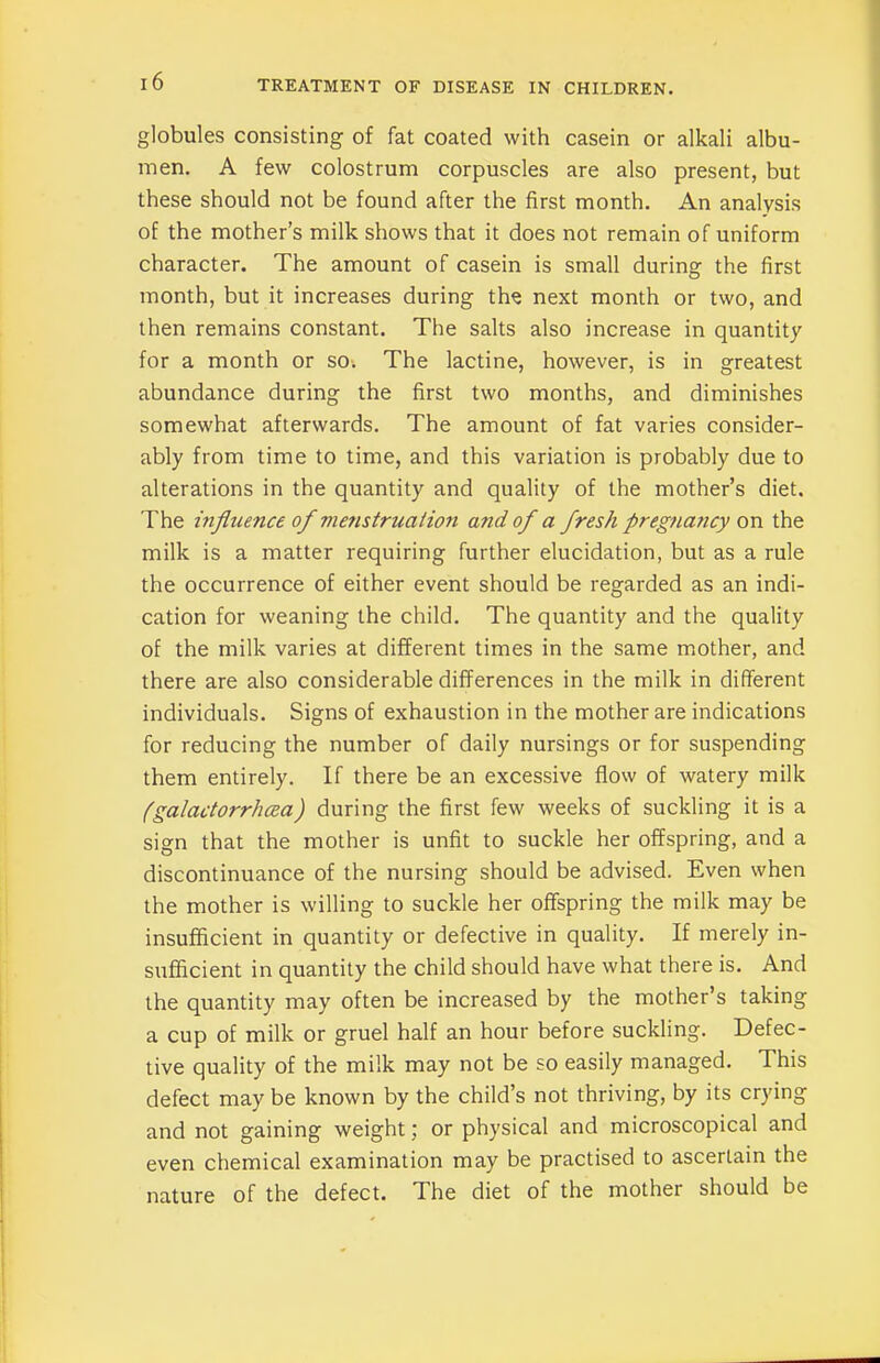 globules consisting of fat coated with casein or alkali albu- men. A few colostrum corpuscles are also present, but these should not be found after the first month. An analysis of the mother’s milk shows that it does not remain of uniform character. The amount of casein is small during the first month, but it increases during the next month or two, and then remains constant. The salts also increase in quantity for a month or so. The lactine, however, is in greatest abundance during the first two months, and diminishes somewhat afterwards. The amount of fat varies consider- ably from time to time, and this variation is probably due to alterations in the quantity and quality of the mother’s diet. The influence of menstruation and of a fresh pregnancy on the milk is a matter requiring further elucidation, but as a rule the occurrence of either event should be regarded as an indi- cation for weaning the child. The quantity and the quality of the milk varies at different times in the same mother, and there are also considerable differences in the milk in different individuals. Signs of exhaustion in the mother are indications for reducing the number of daily nursings or for suspending them entirely. If there be an excessive flow of watery milk (galactorrhea) during the first few weeks of suckling it is a sign that the mother is unfit to suckle her offspring, and a discontinuance of the nursing should be advised. Even when the mother is willing to suckle her offspring the milk may be insufficient in quantity or defective in quality. If merely in- sufficient in quantity the child should have what there is. And the quantity may often be increased by the mother’s taking a cup of milk or gruel half an hour before suckling. Defec- tive quality of the milk may not be so easily managed. This defect may be known by the child’s not thriving, by its crying and not gaining weight; or physical and microscopical and even chemical examination may be practised to ascertain the nature of the defect. The diet of the mother should be