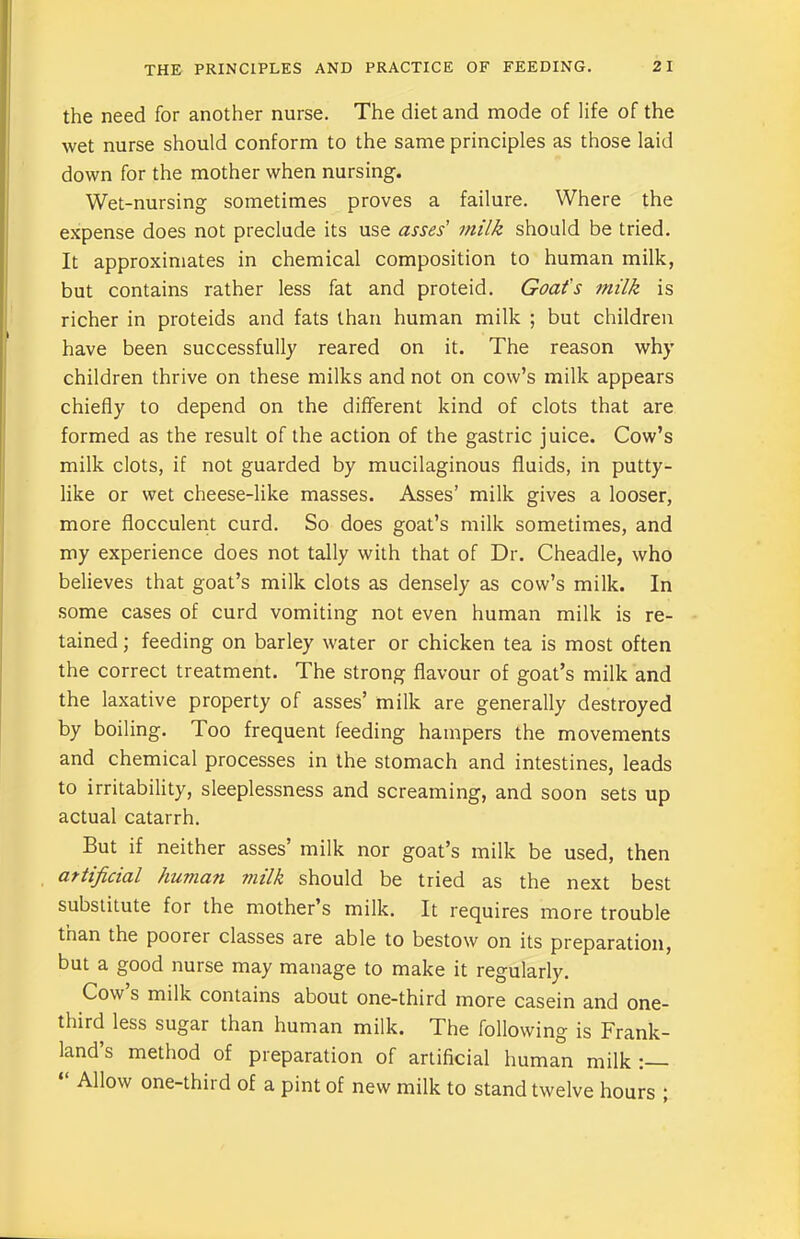 the need for another nurse. The diet and mode of life of the wet nurse should conform to the same principles as those laid down for the mother when nursing. Wet-nursing sometimes proves a failure. Where the expense does not preclude its use asses' milk should be tried. It approximates in chemical composition to human milk, but contains rather less fat and proteid. Goat's milk is richer in proteids and fats than human milk ; but children have been successfully reared on it. The reason why children thrive on these milks and not on cow’s milk appears chiefly to depend on the different kind of clots that are formed as the result of the action of the gastric juice. Cow’s milk clots, if not guarded by mucilaginous fluids, in putty- like or wet cheese-like masses. Asses’ milk gives a looser, more flocculent curd. So does goat’s milk sometimes, and my experience does not tally with that of Dr. Cheadle, who believes that goat’s milk clots as densely as cow’s milk. In some cases of curd vomiting not even human milk is re- tained ; feeding on barley water or chicken tea is most often the correct treatment. The strong flavour of goat’s milk and the laxative property of asses’ milk are generally destroyed by boiling. Too frequent feeding hampers the movements and chemical processes in the stomach and intestines, leads to irritability, sleeplessness and screaming, and soon sets up actual catarrh. But if neither asses’ milk nor goat’s milk be used, then artificial human milk should be tried as the next best substitute for the mother’s milk. It requires more trouble than the poorei classes are able to bestow on its preparation, but a good nurse may manage to make it regularly. Cow s milk contains about one-third more casein and one- third less sugar than human milk. The following is Frank- land’s method of preparation of artificial human milk : “ Allow one-third of a pint of new milk to stand twelve hours ;