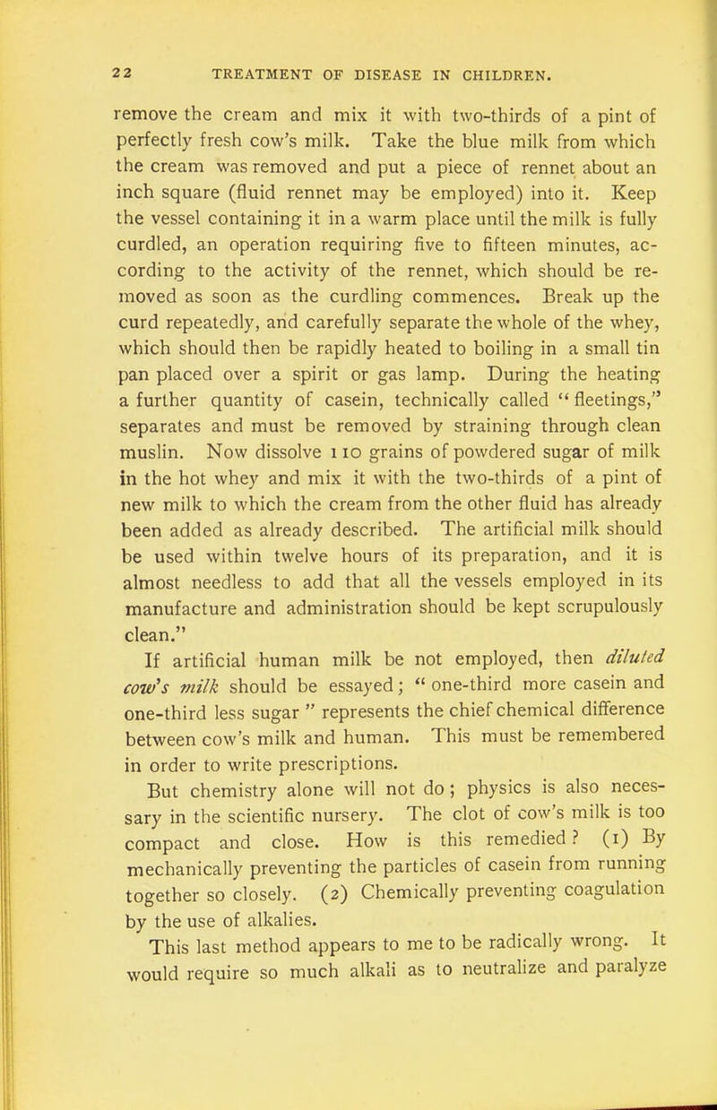 remove the cream and mix it with two-thirds of a pint of perfectly fresh cow’s milk. Take the blue milk from which the cream was removed and put a piece of rennet about an inch square (fluid rennet may be employed) into it. Keep the vessel containing it in a warm place until the milk is fully curdled, an operation requiring five to fifteen minutes, ac- cording to the activity of the rennet, which should be re- moved as soon as the curdling commences. Break up the curd repeatedly, and carefully separate the whole of the whey, which should then be rapidly heated to boiling in a small tin pan placed over a spirit or gas lamp. During the heating a further quantity of casein, technically called “ fleetings,” separates and must be removed by straining through clean muslin. Now dissolve i io grains of powdered sugar of milk in the hot whey and mix it with the two-thirds of a pint of new milk to which the cream from the other fluid has already been added as already described. The artificial milk should be used within twelve hours of its preparation, and it is almost needless to add that all the vessels employed in its manufacture and administration should be kept scrupulously clean.” If artificial human milk be not employed, then diluted cow's milk should be essayed; “ one-third more casein and one-third less sugar ” represents the chief chemical difference between cow’s milk and human. This must be remembered in order to write prescriptions. But chemistry alone will not do ; physics is also neces- sary in the scientific nursery. The clot of cow’s milk is too compact and close. How is this remedied ? (i) By mechanically preventing the particles of casein from running together so closely. (2) Chemically preventing coagulation by the use of alkalies. This last method appears to me to be radically wrong. It would require so much alkali as to neutralize and paial)ze