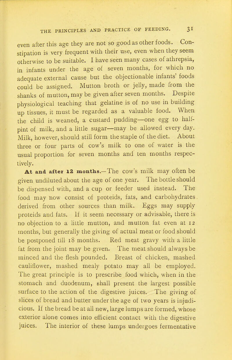 even after this age they are not so good as other foods. Con- stipation is very frequent with their use, even when they seem otherwise to be suitable. I have seen many cases of athrepsia, in infants under the age of seven months, for which no adequate external cause but the objectionable infants’ foods could be assigned. Mutton broth or jelly, made from the shanks of mutton, may be given after seven months. Despite physiological teaching that gelatine is of no use in building up tissues, it must be regarded as a valuable food. When the child is weaned, a custard pudding—one egg to half- pint of milk, and a little sugar—may be allowed every day. Milk, however, should still form the staple of the diet. About three or four parts of cow’s milk to one of water is the usual proportion for seven months and ten months respec- tively. At and after 12 months.—The cow’s milk may often be given undiluted about the age of one year. The bottle should be dispensed with, and a cup or feeder used instead. The food may now consist of proteids, fats, and carbohydrates derived from other sources than milk. Eggs may supply proteids and fats. If it seem necessary or advisable, there is no objection to a little mutton, and mutton fat even at 12 months, but generally the giving of actual meat or food should be postponed till 18 months. Red meat gravy with a little fat from the joint may be given. The meat should always be minced and the flesh pounded. Breast of chicken, mashed cauliflower, mashed mealy potato may all be employed. The great principle is to prescribe food which, when in the stomach and duodenum, shall present the largest possible surface to the action of the digestive juices. The giving of slices of bread and butter under the age of two years is injudi- cious. If the bread be at all new, large lumps are formed, whose exterior alone comes into efficient contact with the digestive juices. The interior of these lumps undergoes fermentative