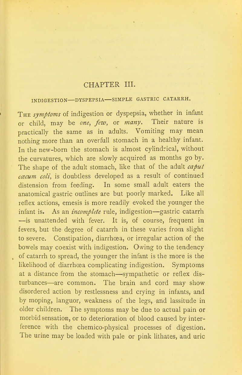 CHAPTER III. INDIGESTION DYSPEPSIA SIMPLE GASTRIC CATARRH. The symptoms of indigestion or dyspepsia, whether in infant or child, may be one, few, or ma?iy. Their nature is practically the same as in adults. Vomiting may mean nothing more than an overfull stomach in a healthy infant. In the new-born the stomach is almost cylindrical, without the curvatures, which are slowly acquired as months go by. The shape of the adult stomach, like that of the adult caput ccecum coli, is doubtless developed as a result of continued distension from feeding. In some small adult eaters the anatomical gastric outlines are but poorly marked. Like all reflex actions, emesis is more readily evoked the younger the infant is. As an incomplete rule, indigestion—gastric catarrh —is unattended with fever. It is, of course, frequent in fevers, but the degree of catarrh in these varies from slight to severe. Constipation, diarrhoea, or irregular action of the bowels may coexist with indigestion. Owing to the tendency , of catarrh to spread, the younger the infant is the more is the likelihood of diarrhoea complicating indigestion. Symptoms at a distance from the stomach—sympathetic or reflex dis- turbances—are common. The brain and cord may show disordered action by restlessness and crying in infants, and by moping, languor, weakness of the legs, and lassitude in older children. The symptoms may be due to actual pain or morbid sensation, or to deterioration of blood caused by inter- ference with the chemico-physical processes of digestion. rIhe urine may be loaded with pale or pink lithates, and uric