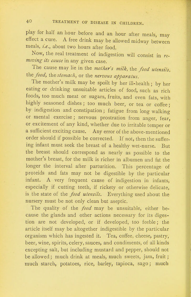 play for half an hour before and an hour after meals, may effect a cure. A free drink may be allowed midway between meals, i.e., about two hours after food. Now, the real treatment of indigestion will consist in re- moving its cause in any given case. The cause may lie in the mothers milk, the food utensils, the food, the stomach, or the nervous apparatus. The mother’s milk may be spoilt by her ill-health; by her eating or drinking unsuitable articles of food, such as rich foods, too much meat or sugars, fruits, and even fats, with highly seasoned dishes , too much beer, or tea or coffee j by indigestion and constipation; fatigue from long walking or mental exercise ; nervous prostration from anger, fear, or excitement of any kind, whether due to irritable temper or a sufficient exciting cause. Any error of the above-mentioned order should if possible be corrected. If not, then the suffer- ing infant must seek the breast of a healthy wet-nurse. But the breast should correspond as nearly as possible to the mother’s breast, for the milk is richer in albumen and fat the longer the interval after parturition. This percentage of proteids and fats may not be digestible by the particular infant. A very frequent cause of indigestion in infants, especially if cutting teeth, if rickety or otherwise delicate, is the state of the food utensils. Everything used about the nursery must be not only clean but aseptic. The quality of the food may be unsuitable, either be- cause the glands and other actions necessary for its diges- tion are not developed, or if developed, too feeble; the article itself may be altogether indigestible by the particular organism which has ingested it. Tea, coffee, cheese, pastry, beer, wine, spirits, celery, sauces, and condiments, of all kinds excepting salt, but including mustard and pepper, should not be allowed; much drink at meals, much sweets, jam, fruit; much starch, potatoes, rice, barley, tapioca, sago; much