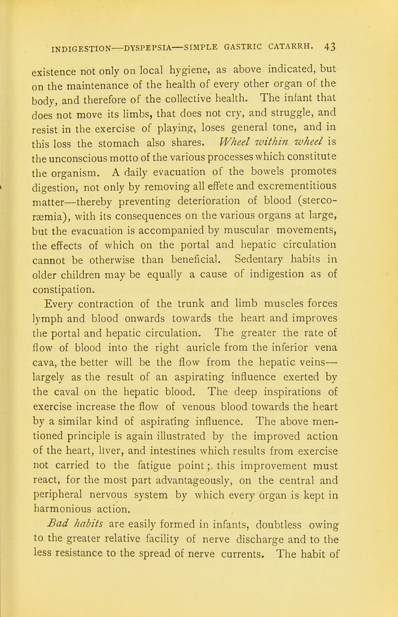 existence not only on local hygiene, as above indicated, but on the maintenance of the health of every other organ of the body, and therefore of the collective health. The infant that does not move its limbs, that does not cry, and struggle, and resist in the exercise of playing, loses general tone, and in this loss the stomach also shares. Wheel within wheel is the unconscious motto of the various processes which constitute the organism. A daily evacuation of the bowels promotes digestion, not only by removing all effete and excrementitious matter—thereby preventing deterioration of blood (sterco- riemia), with its consequences on the various organs at large, but the evacuation is accompanied by muscular movements, the effects of which on the portal and hepatic circulation cannot be otherwise than beneficial. Sedentary habits in older children may be equally a cause of indigestion as of constipation. Every contraction of the trunk and limb muscles forces lymph and blood onwards towards the heart and improves the portal and hepatic circulation. The greater the rate of flow of blood into the right auricle from the inferior vena cava, the better will be the flow from the hepatic veins— largely as the result of an aspirating influence exerted by the caval on the hepatic blood. The deep inspirations of exercise increase the flow of venous blood towards the heart by a similar kind of aspirating influence. The above men- tioned principle is again illustrated by the improved action of the heart, liver, and intestines which results from exercise not carried to the fatigue pointthis improvement must react, for the most part advantageously, on the central and peripheral nervous system by which every organ is kept in harmonious action. Bad habits are easily formed in infants, doubtless owing to the greater relative facility of nerve discharge and to the less resistance to the spread of nerve currents. The habit of