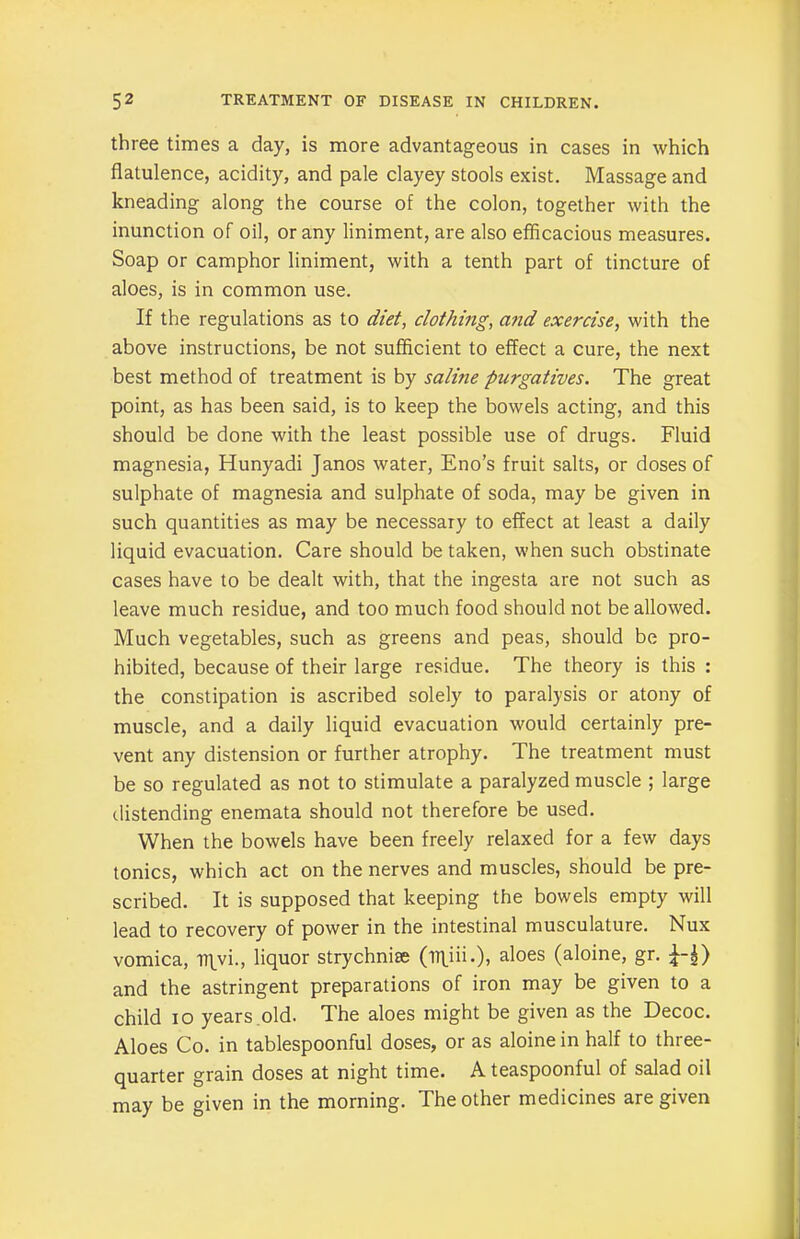 three times a day, is more advantageous in cases in which flatulence, acidity, and pale clayey stools exist. Massage and kneading along the course of the colon, together with the inunction of oil, or any liniment, are also efficacious measures. Soap or camphor liniment, with a tenth part of tincture of aloes, is in common use. If the regulations as to diet, clothing, and exercise, with the above instructions, be not sufficient to effect a cure, the next best method of treatment is by saline purgatives. The great point, as has been said, is to keep the bowels acting, and this should be done with the least possible use of drugs. Fluid magnesia, Hunyadi Janos water, Eno’s fruit salts, or doses of sulphate of magnesia and sulphate of soda, may be given in such quantities as may be necessary to effect at least a daily liquid evacuation. Care should be taken, when such obstinate cases have to be dealt with, that the ingesta are not such as leave much residue, and too much food should not be allowed. Much vegetables, such as greens and peas, should be pro- hibited, because of their large residue. The theory is this : the constipation is ascribed solely to paralysis or atony of muscle, and a daily liquid evacuation would certainly pre- vent any distension or further atrophy. The treatment must be so regulated as not to stimulate a paralyzed muscle ; large distending enemata should not therefore be used. When the bowels have been freely relaxed for a few days tonics, which act on the nerves and muscles, should be pre- scribed. It is supposed that keeping the bowels empty will lead to recovery of power in the intestinal musculature. Nux vomica, I7\yi., liquor strychnine (iT\ni.), aloes (aloine, gr. and the astringent preparations of iron may be given to a child io years old. The aloes might be given as the Decoc. Aloes Co. in tablespoonful doses, or as aloine in half to three- quarter grain doses at night time. A teaspoonful of salad oil may be given in the morning. The other medicines are given