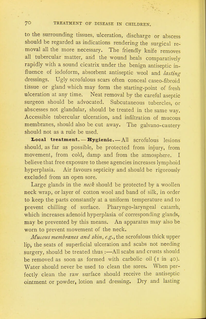 to the surrounding tissues, ulceration, discharge or abscess should be regarded as indications rendering the surgical re- moval all the more necessary. The friendly knife removes all tubercular matter, and the wound heals comparatively rapidly with a sound cicatrix under the benign antiseptic in- fluence of iodoform, absorbent antiseptic wool and lasting dressings. Ugly scrofulous scars often conceal caseo-fibroid tissue or gland which may form the starting-point of fresh ulceration at any time. Neat removal by the careful aseptic surgeon should be advocated. Subcutaneous tubercles, or abscesses not glandular, should be treated in the same way. Accessible tubercular ulceration, and infiltration of mucous membranes, should also be cut away. The galvano-cautery should not as a rule be used. Local treatment. —Hygienic. —All scrofulous lesions should, as far as possible, be protected from injury, from movement, from cold, damp and from the atmosphere. I believe that free exposure to these agencies increases lymphoid hyperplasia. Air favours septicity and should be rigorously excluded from an open sore. Large glands in the neck should be protected by a woollen neck wrap, or layer of cotton wool and band of silk, in order to keep the parts constantly at a uniform temperature and to prevent chilling of surface. Pharyngo-laryngeal catarrh, which increases adenoid hyperplasia of corresponding glands, may be prevented by this means. An apparatus may also be worn to prevent movement of the neck. Mucotis membranes and skin, eg., the scrofulous thick upper lip, the seats of superficial ulceration and scabs not needing surgery, should be treated thus :—All scabs and crusts should be removed as soon as formed with carbolic oil (i in 40). Water should never be used to clean the sores. When per- fectly clean the raw surface should receive the antiseptic ointment or powder, lotion and dressing. Dry and lasting