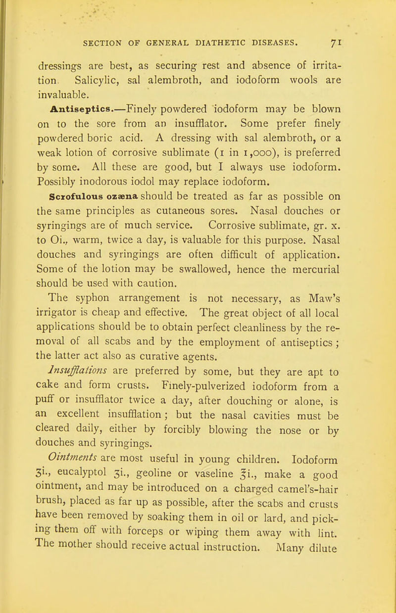 dressings are best, as securing rest and absence of irrita- tion Salicylic, sal alembroth, and iodoform wools are invaluable. Antiseptics.—Finely powdered iodoform may be blown on to the sore from an insufflator. Some prefer finely powdered boric acid. A dressing with sal alembroth, or a weak lotion of corrosive sublimate (1 in 1,000), is preferred by some. All these are good, but I always use iodoform. Possibly inodorous iodol may replace iodoform. Scrofulous ozaena should be treated as far as possible on the same principles as cutaneous sores. Nasal douches or syringings are of much service. Corrosive sublimate, gr. x. to Oi., warm, twice a day, is valuable for this purpose. Nasal douches and syringings are often difficult of application. Some of the lotion may be swallowed, hence the mercurial should be used with caution. The syphon arrangement is not necessary, as Maw’s irrigator is cheap and effective. The great object of all local applications should be to obtain perfect cleanliness by the re- moval of all scabs and by the employment of antiseptics ; the latter act also as curative agents. Insufflations are preferred by some, but they are apt to cake and form crusts. Finely-pulverized iodoform from a puff or insufflator twice a day, after douching or alone, is an excellent insufflation; but the nasal cavities must be cleared daily, either by forcibly blowing the nose or by douches and syringings. Ointme?its are most useful in young children. Iodoform 3'-> eucalyptol 3L, geoline or vaseline 5L, make a good ointment, and may be introduced on a charged camel’s-hair brush, placed as far up as possible, after the scabs and crusts have been removed by soaking them in oil or lard, and pick- ing them off with forceps or wiping them away with lint. The mother should receive actual instruction. Many dilute