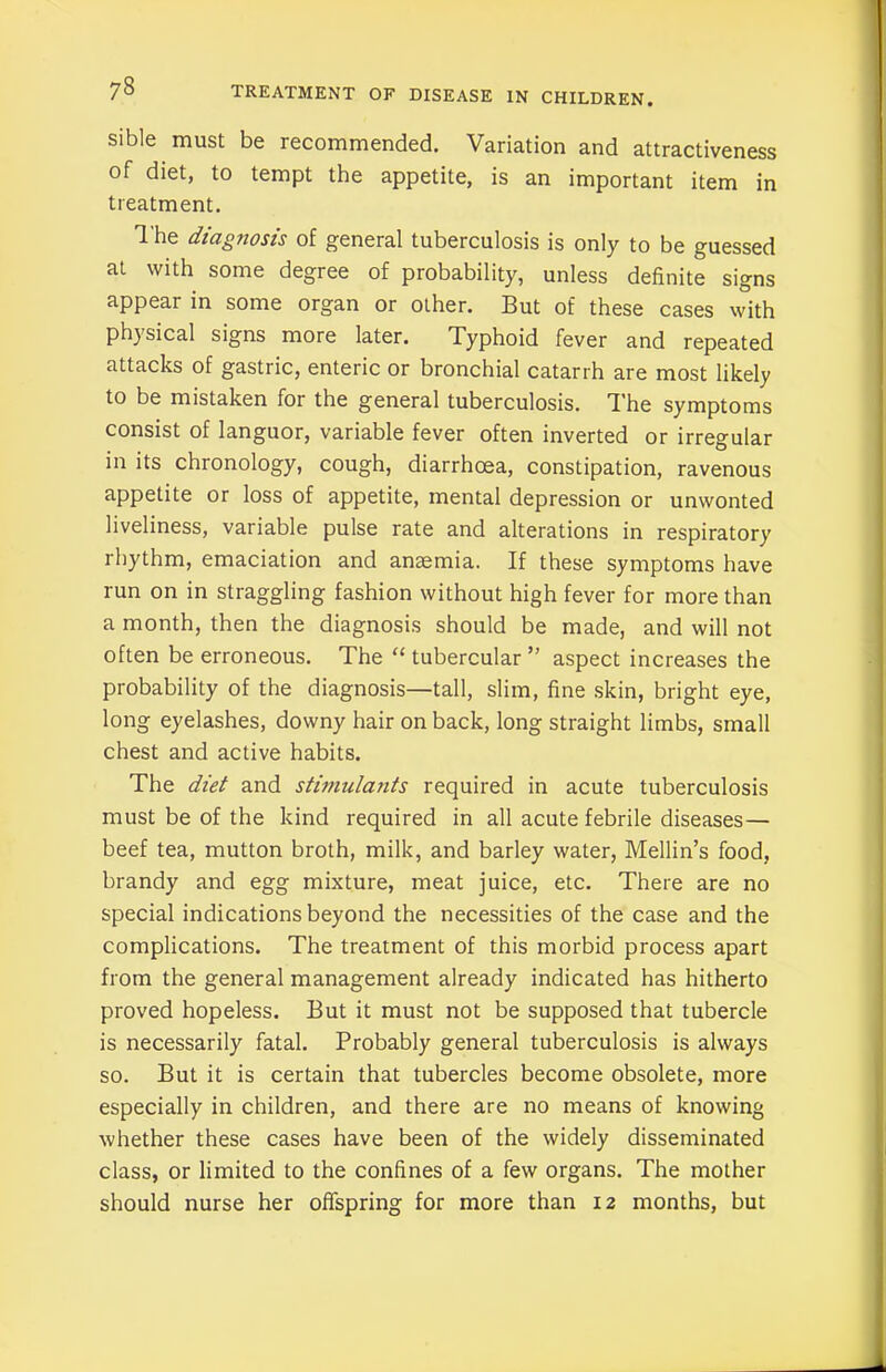 sible must be recommended. Variation and attractiveness of diet, to tempt the appetite, is an important item in treatment. The diagnosis of general tuberculosis is only to be guessed at with some degree of probability, unless definite signs appear in some organ or other. But of these cases with physical signs more later. Typhoid fever and repeated attacks of gastric, enteric or bronchial catarrh are most likely to be mistaken for the general tuberculosis. The symptoms consist of languor, variable fever often inverted or irregular in its chronology, cough, diarrhoea, constipation, ravenous appetite or loss of appetite, mental depression or unwonted liveliness, variable pulse rate and alterations in respiratory rhythm, emaciation and anaemia. If these symptoms have run on in straggling fashion without high fever for more than a month, then the diagnosis should be made, and will not often be erroneous. The “ tubercular ” aspect increases the probability of the diagnosis—tall, slim, fine skin, bright eye, long eyelashes, downy hair on back, long straight limbs, small chest and active habits. The diet and stimulants required in acute tuberculosis must be of the kind required in all acute febrile diseases— beef tea, mutton broth, milk, and barley water, Mellin’s food, brandy and egg mixture, meat juice, etc. There are no special indications beyond the necessities of the case and the complications. The treatment of this morbid process apart from the general management already indicated has hitherto proved hopeless. But it must not be supposed that tubercle is necessarily fatal. Probably general tuberculosis is always so. But it is certain that tubercles become obsolete, more especially in children, and there are no means of knowing whether these cases have been of the widely disseminated class, or limited to the confines of a few organs. The mother should nurse her offspring for more than 12 months, but