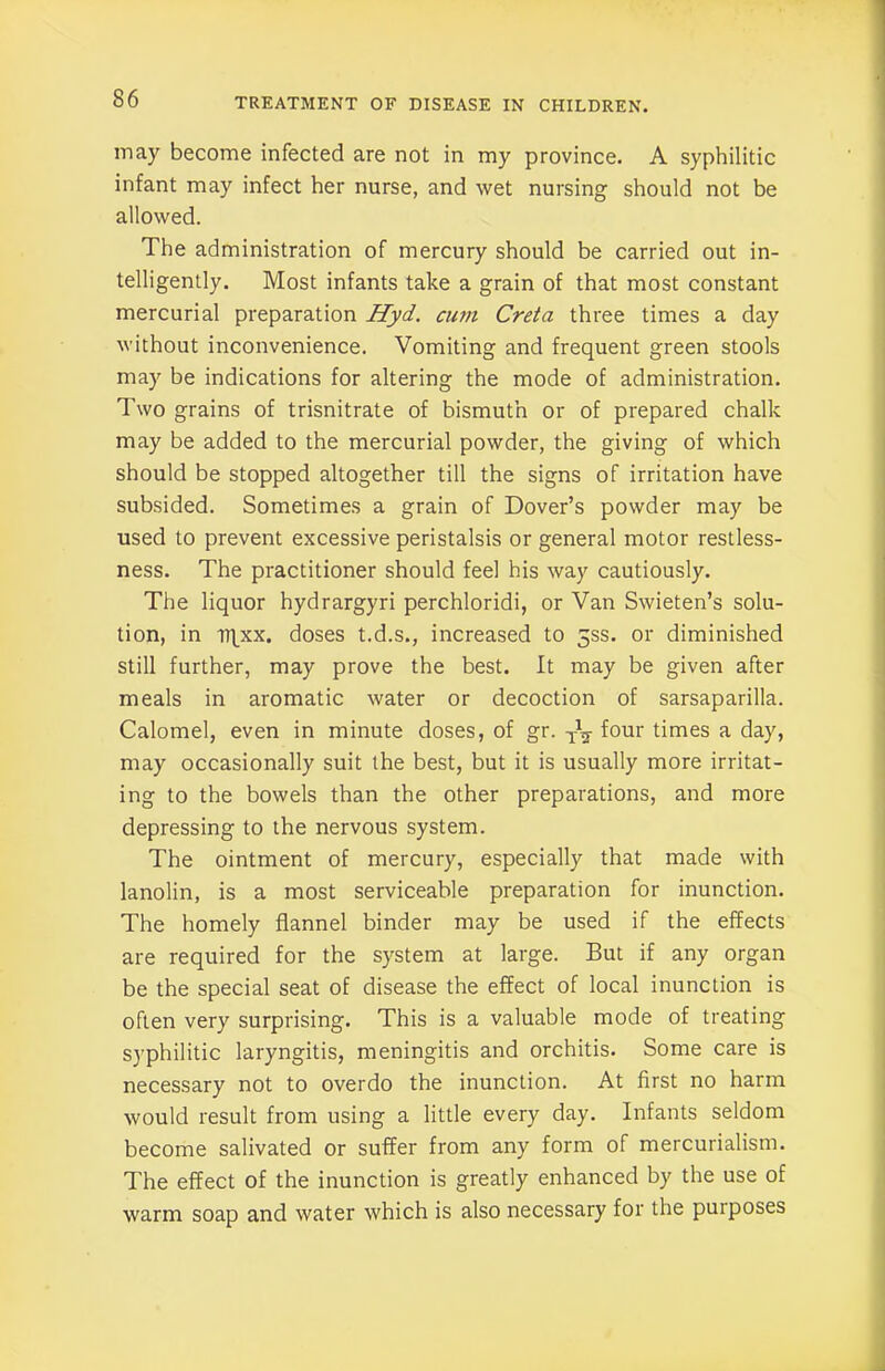 may become infected are not in my province. A syphilitic infant may infect her nurse, and wet nursing should not be allowed. The administration of mercury should be carried out in- telligently. Most infants take a grain of that most constant mercurial preparation Hyd. cum Creta three times a day without inconvenience. Vomiting and frequent green stools may be indications for altering the mode of administration. Two grains of trisnitrate of bismuth or of prepared chalk may be added to the mercurial powder, the giving of which should be stopped altogether till the signs of irritation have subsided. Sometimes a grain of Dover’s powder may be used to prevent excessive peristalsis or general motor restless- ness. The practitioner should feel his way cautiously. The liquor hydrargyri perchloridi, or Van Swieten’s solu- tion, in tiqxx. doses t.d.s., increased to 5SS. or diminished still further, may prove the best. It may be given after meals in aromatic water or decoction of sarsaparilla. Calomel, even in minute doses, of gr. four times a day, may occasionally suit the best, but it is usually more irritat- ing to the bowels than the other preparations, and more depressing to the nervous system. The ointment of mercury, especially that made with lanolin, is a most serviceable preparation for inunction. The homely flannel binder may be used if the effects are required for the system at large. But if any organ be the special seat of disease the effect of local inunction is often very surprising. This is a valuable mode of treating syphilitic laryngitis, meningitis and orchitis. Some care is necessary not to overdo the inunction. At first no harm would result from using a little every day. Infants seldom become salivated or suffer from any form of mercurialism. The effect of the inunction is greatly enhanced by the use of warm soap and water which is also necessary for the purposes