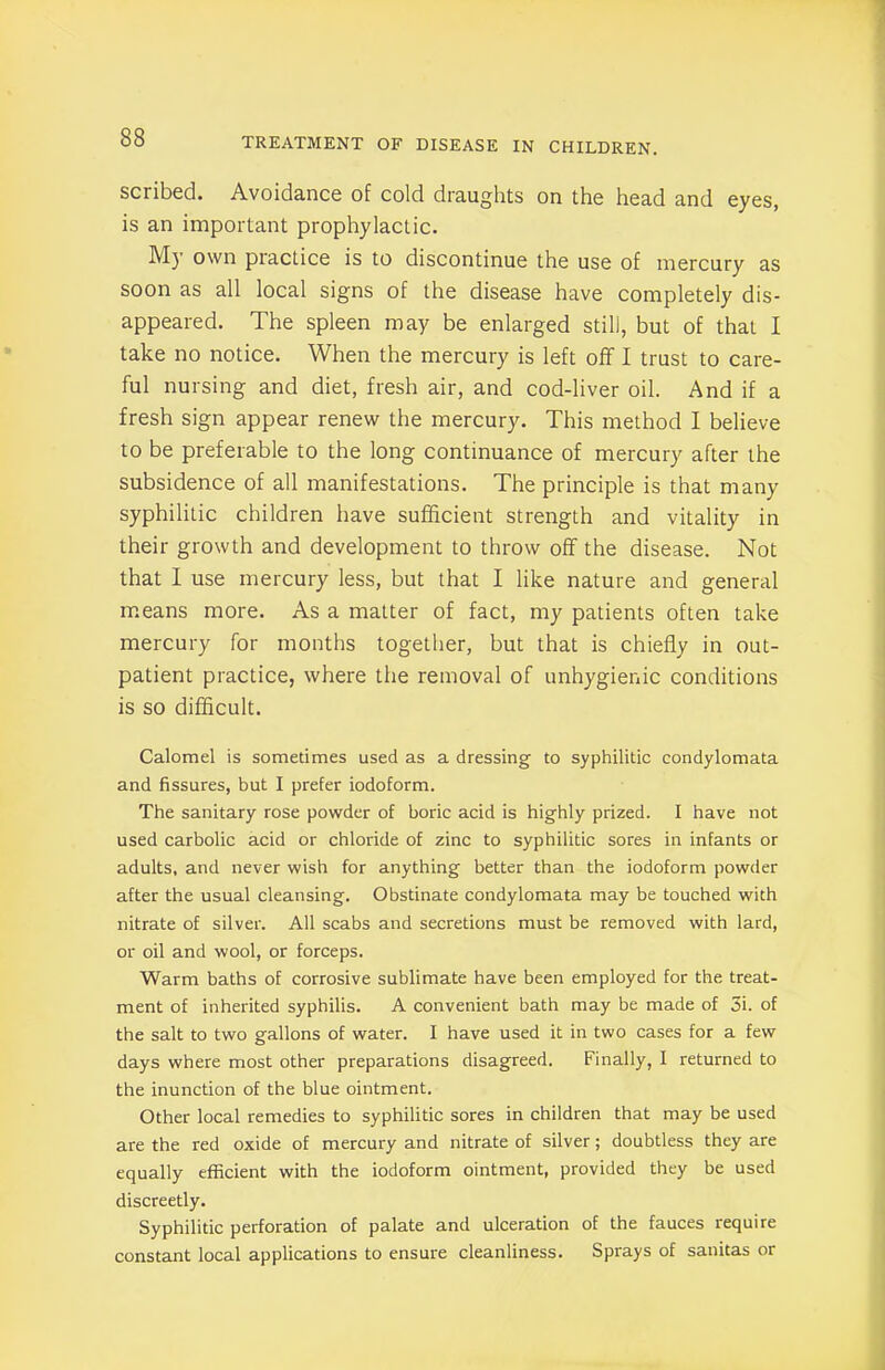 scribed. Avoidance of cold draughts on the head and eyes, is an important prophylactic. My own piactice is to discontinue the use of mercury as soon as all local signs of the disease have completely dis- appeared. The spleen may be enlarged still, but of that I take no notice. When the mercury is left off I trust to care- ful nursing and diet, fresh air, and cod-liver oil. And if a fresh sign appear renew the mercury. This method I believe to be preferable to the long continuance of mercury after the subsidence of all manifestations. The principle is that many syphilitic children have sufficient strength and vitality in their growth and development to throw off the disease. Not that I use mercury less, but that I like nature and general means more. As a matter of fact, my patients often take mercury for months together, but that is chiefly in out- patient practice, where the removal of unhygienic conditions is so difficult. Calomel is sometimes used as a dressing to syphilitic condylomata and fissures, but I prefer iodoform. The sanitary rose powder of boric acid is highly prized. I have not used carbolic acid or chloride of zinc to syphilitic sores in infants or adults, and never wish for anything better than the iodoform powder after the usual cleansing. Obstinate condylomata may be touched with nitrate of silver. All scabs and secretions must be removed with lard, or oil and wool, or forceps. Warm baths of corrosive sublimate have been employed for the treat- ment of inherited syphilis. A convenient bath may be made of 5i. of the salt to two gallons of water. I have used it in two cases for a few days where most other preparations disagreed. Finally, I returned to the inunction of the blue ointment. Other local remedies to syphilitic sores in children that may be used are the red oxide of mercury and nitrate of silver; doubtless they are equally efficient with the iodoform ointment, provided they be used discreetly. Syphilitic perforation of palate and ulceration of the fauces require constant local applications to ensure cleanliness. Sprays of sanitas or