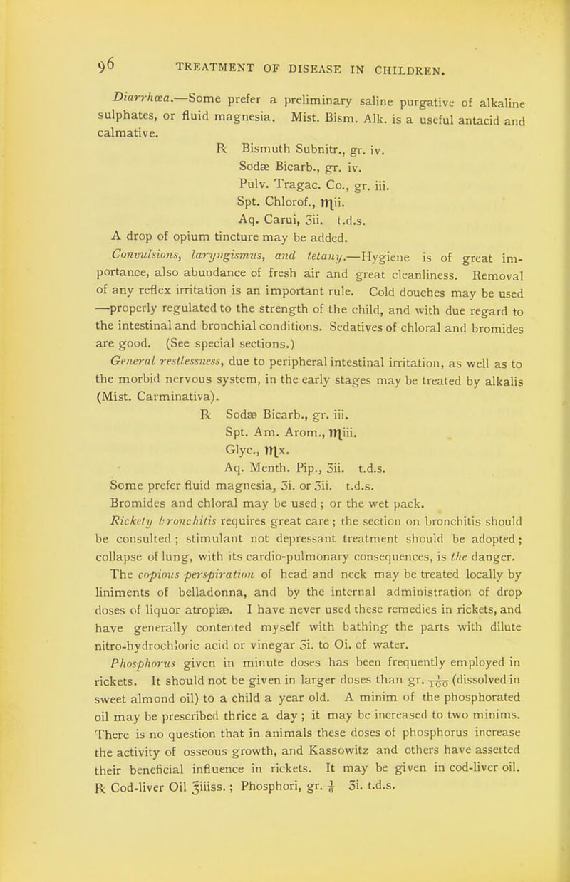 Diarrhcea. Some prefer a preliminary saline purgative of alkaline sulphates, or fluid magnesia. Mist. Bism. Aik. is a useful antacid and calmative. R Bismuth Subnitr., gr. iv. Sodae Bicarb., gr. iv. Pulv. Tragac. Co., gr. iii. Spt. Chlorof., TRii. Aq. Carui, 3ii. t.d.s. A drop of opium tincture may be added. Convulsions, laryngismus, and tetany.—Hygiene is of great im- portance, also abundance of fresh air and great cleanliness. Removal of any reflex irritation is an important rule. Cold douches may be used —properly regulated to the strength of the child, and with due regard to the intestinal and bronchial conditions. Sedatives of chloral and bromides are good. (See special sections.) General restlessness, due to peripheral intestinal irritation, as well as to the morbid nervous system, in the early stages may be treated by alkalis (Mist. Carminativa). R Sod® Bicarb., gr. iii. Spt. Am. Arom., tt]ui. Glyc., n]x. Aq. Menth. Pip., 3ii. t.d.s. Some prefer fluid magnesia, 3i. or 3ii. t.d.s. Bromides and chloral may be used; or the wet pack. Rickety bronchitis requires great care; the section on bronchitis should be consulted ; stimulant not depressant treatment should be adopted; collapse of lung, with its cardio-pulmonary consequences, is the danger. The copious perspiration of head and neck may be treated locally by liniments of belladonna, and by the internal administration of drop doses of liquor atropise. I have never used these remedies in rickets, and have generally contented myself with bathing the parts with dilute nitro-hydrochloric acid or vinegar 5i. to Oi. of water. Phosphorus given in minute doses has been frequently employed in rickets. It should not be given in larger doses than gr. (dissolved in sweet almond oil) to a child a year old. A minim of the phosphorated oil may be prescribed thrice a day ; it may be increased to two minims. There is no question that in animals these doses of phosphorus increase the activity of osseous growth, and Kassowitz and others have asserted their beneficial influence in rickets. It may be given in cod-liver oil. R Cod-liver Oil Jiiiss.; Phosphori, gr. | 3i. t.d.s.