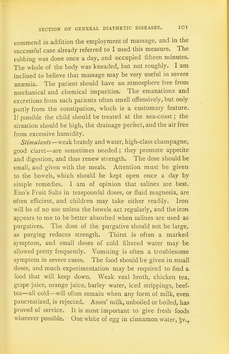 commend in addition the employment of massage, and in the successful case already referred to I used this measure. The rubbing was done once a day, and occupied fifteen minutes. The whole of the body was kneaded, but not roughly. I am inclined to believe that massage may be very useful in severe anaemia. The patient should have an atmosphere free from mechanical and chemical impurities. The emanations and excretions from such patients often smell offensively, but only partly from the constipation, which is a customary feature. If possible the child should be treated at the sea-coast; the situation should be high, the drainage perfect, and the air free from excessive humidity. Stimulants—weak brandy and water, high-class champagne, good claret—are sometimes needed ; they promote appetite and digestion, and thus renew strength. The dose should be small, and given with the meals. Attention must be given to the bowels, which should be kept open once a day by simple remedies. 1 am of opinion that salines are best. Eno’s Fruit Salts in teaspoonful doses, or fluid magnesia, are often efficient, and children may take either readily. Iron will be of no use unless the bowels act regularly, and the iron appears to me to be better absorbed when salines are used as purgatives. The dose of the purgative should not be large, as purging reduces strength. Thirst is often a marked symptom, and small doses of cold filtered water may be allowed pretty frequently. Vomiting is often a troublesome symptom in severe cases. The food should be given in small doses, and much experimentation may be required to find a food that will keep down. Weak veal broth, chicken tea, grape juice, orange juice, barley water, iced strippings, beef- tea—all cold—will often remain when any form of milk, even pancreatized, is rejected. Asses’ milk, unboiled or boiled, has proved of service. It is most important to give fresh foods wherever possible. One white of egg in cinnamon water, 5V.,