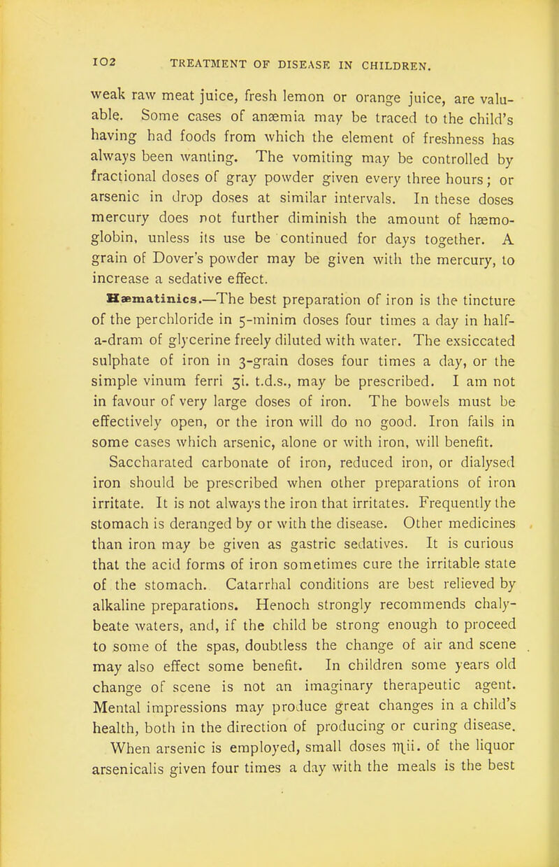 weak raw meat juice, fresh lemon or orange juice, are valu- able. Some cases of anaemia may be traced to the child’s having had foods from which the element of freshness has always been wanting. The vomiting may be controlled by fractional doses of gray powder given every three hours; or arsenic in drop doses at similar intervals. In these doses mercury does not further diminish the amount of haemo- globin, unless its use be continued for days together. A grain of Dover’s powder may be given with the mercury, to increase a sedative effect. Haematinics.—The best preparation of iron is the tincture of the perchloride in 5-minim doses four times a day in half- a-dram of glycerine freely diluted with water. The exsiccated sulphate of iron in 3-grain doses four times a day, or the simple vinum ferri 3b t.d.s., may be prescribed. I am not in favour of very large doses of iron. The bowels must be effectively open, or the iron will do no good. Iron fails in some cases which arsenic, alone or with iron, will benefit. Saccharated carbonate of iron, reduced iron, or dialysed iron should be prescribed when other preparations of iron irritate. It is not always the iron that irritates. Frequently the stomach is deranged by or with the disease. Other medicines than iron may be given as gastric sedatives. It is curious that the acid forms of iron sometimes cure the irritable state of the stomach. Catarrhal conditions are best relieved by alkaline preparations. Henoch strongly recommends chaly- beate waters, and, if the child be strong enough to proceed to some of the spas, doubtless the change of air and scene may also effect some benefit. In children some years old change of scene is not an imaginary therapeutic agent. Mental impressions may produce great changes in a child’s health, both in the direction of producing or curing disease. When arsenic is employed, small doses lT\ii. of the liquor arsenicalis given four times a day with the meals is the best