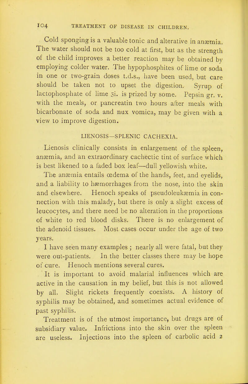 Cold sponging is a valuable tonic and alterative in anremia. The water should not be too cold at first, but as the strength of the child improves a better reaction may be obtained by employing colder water. The hypophosphites of lime or soda in one or two-grain doses t.d.s., have been used, but care should be taken not to upset the digestion. Syrup of lactophosphate of lime 3i. is prized by some. Pepsin gr. v. with the meals, or pancreatin two hours after meals with bicarbonate of soda and nux vomica, may be given with a view to improve digestion. LIENOSIS—SPLENIC CACHEXIA. Lienosis clinically consists in enlargement of the spleen, anaemia, and an extraordinary cachectic tint of surface which is best likened to a faded box leaf—dull yellowish white. The anaemia entails oedema of the hands, feet, and eyelids, and a liability to haemorrhages from the nose, into the skin and elsewhere. Henoch speaks of pseudoleukaemia in con- nection with this malady, but there is only a slight excess of leucocytes, and there need be no alteration in the proportions of white to red blood disks. There is no enlargement of the adenoid tissues. Most cases occur under the age of two years. I have seen many examples ; nearly all were fatal, but they were out-patients. In the better classes there may be hope of cure. Henoch mentions several cures. It is important to avoid malarial influences which are active in the causation in my belief, but this is not allowed by all. Slight rickets frequently coexists. A history of syphilis may be obtained, and sometimes actual evidence of past syphilis. Treatment is of the utmost importance, but drugs are of subsidiary value. Infrictions into the skin over the spleen are useless. Injections into the spleen of carbolic acid 2