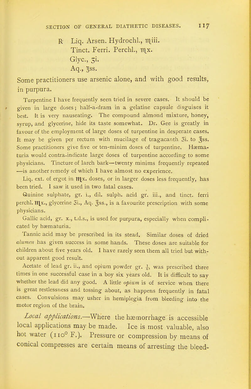 R Liq. Arsen. Hydrochl., ll|ni. Tinct. Ferri. Perchl, irx. Glyc., 5i. Aq., 3SS. Some practitioners use arsenic alone, and with good results, in purpura. Turpentine I have frequently seen tried in severe cases. It should be given in large doses; half-a-dram in a gelatine capsule disguises it best. It is very nauseating. The compound almond mixture, honey, syrup, and glycerine, hide its taste somewhat. Dr. Gee is greatly in favour of the employment of large doses of turpentine in desperate cases. It may be given per rectum with mucilage of tragacanth 3i. to ^ss. Some practitioners give five or ten-minim doses of turpentine. Hsema- turia would contra-indicate large doses of turpentine according to some physicians. Tincture of larch bark—twenty minims frequently repeated —is another remedy of which I have almost no experience. Liq. ext. of ergot in tl|x. doses, or in larger doses less frequently, has been tried. I saw it used in two fatal cases. Quinine sulphate, gr. i., dil. sulph. acid gr. iii., and tinct. ferri perchl. tltx., glycerine 5i., Aq. Jss., is a favourite prescription with some physicians. Gallic acid, gr. x., t.d.s., is used for purpura, especially when compli- cated by hsematuria. Tannic acid may be prescribed in its stead. Similar doses of dried alumen has given success in some hands. These doses are suitable for children about five years old. I have rarely seen them all tried but with- out apparent good result. Acetate of lead gr. ii., and opium powder gr. a, was prescribed three times in one successful case in a boy six years old. It is difficult to say whether the lead did any good. A little opium is of service when there is great restlessness and tossing about, as happens frequently in fatal cases. Convulsions may usher in hemiplegia from bleeding into the motor region of the brain. Local applications.—Where the haemorrhage is accessible local applications may be made. Ice is most valuable, also hot water (no° F.). Pressure or compression by means of conical compresses are certain means of arresting the bleed-