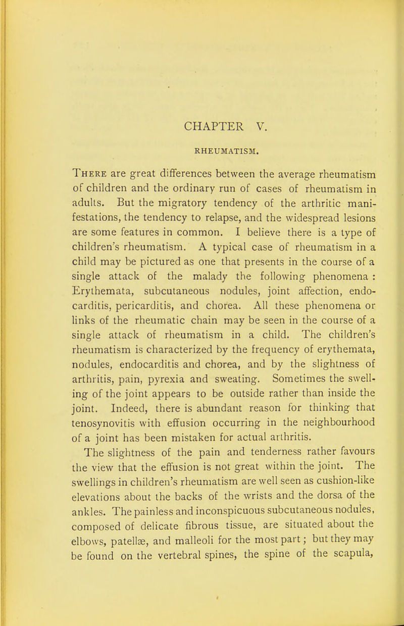RHEUMATISM. There are great differences between the average rheumatism of children and the ordinary run of cases of rheumatism in adults. But the migratory tendency of the arthritic mani- festations, the tendency to relapse, and the widespread lesions are some features in common. I believe there is a type of children's rheumatism. A typical case of rheumatism in a child may be pictured as one that presents in the course of a single attack of the malady the following phenomena : Erythemata, subcutaneous nodules, joint affection, endo- carditis, pericarditis, and chorea. All these phenomena or links of the rheumatic chain may be seen in the course of a single attack of rheumatism in a child. The children’s rheumatism is characterized by the frequency of erythemata, nodules, endocarditis and chorea, and by the slightness of arthritis, pain, pyrexia and sweating. Sometimes the swell- ing of the joint appears to be outside rather than inside the joint. Indeed, there is abundant reason for thinking that tenosynovitis with effusion occurring in the neighbourhood of a joint has been mistaken for actual arthritis. The slightness of the pain and tenderness rather favours the view that the effusion is not great within the joint. The swellings in children’s rheumatism are well seen as cushion-like elevations about the backs of the wrists and the dorsa of the ankles. The painless and inconspicuous subcutaneous nodules, composed of delicate fibrous tissue, are situated about the elbows, patellae, and malleoli for the most part; but they may be found on the vertebral spines, the spine of the scapula,