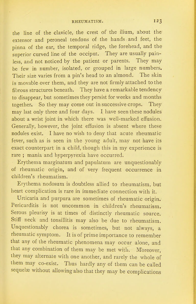 the line of the clavicle, the crest of the ilium, about the extensor and peroneal tendons of the hands and feet, the pinna of the ear, the temporal ridge, the forehead, and the superior curved line of the occiput. They are usually pain- less, and not noticed by the patient or parents. They may be few in number, isolated, or grouped in large numbers. Their size varies from a pin’s head to an almond. The skin is movable over them, and they are not firmly attached to the fibrous structures beneath. They have a remarkable tendency to disappear, but sometimes they persist for weeks and months together. So they may come out in successive crops. They may last only three and four days. I have seen these nodules about a wrist joint in which there was well-marked effusion. Generally, however, the joint effusion is absent where these nodules exist. I have no wish to deny that acute rheumatic fever, such as is seen in the young adult, may not have its exact counterpart in a child, though this in my experience is rare ; mania and hyperpyrexia have occurred. Erythema marginatum and papulatum are unquestionably of rheumatic origin, and of very frequent occurrence in children’s rheumatism. Erythema nodosum is doubtless allied to rheumatism, but heart complication is rare in immediate connection with it. Urticaria and purpura are sometimes of rheumatic origin. Pericarditis is not uncommon in children’s rheumatism. Serous pleurisy is at times of distinctly rheumatic source. Stiff neck and tonsillitis may also be due to rheumatism. Unquestionably chorea is sometimes, but not always, a rheumatic symptom. It is of prime importance to remember that any of the rheumatic phenomena may occur alone, and that any combination of them may be met with. Moreover, they may alternate with one another, and rarely the whole of them may co-exist. Thus hardly any of them can be called sequelae without allowing also that they may be complications