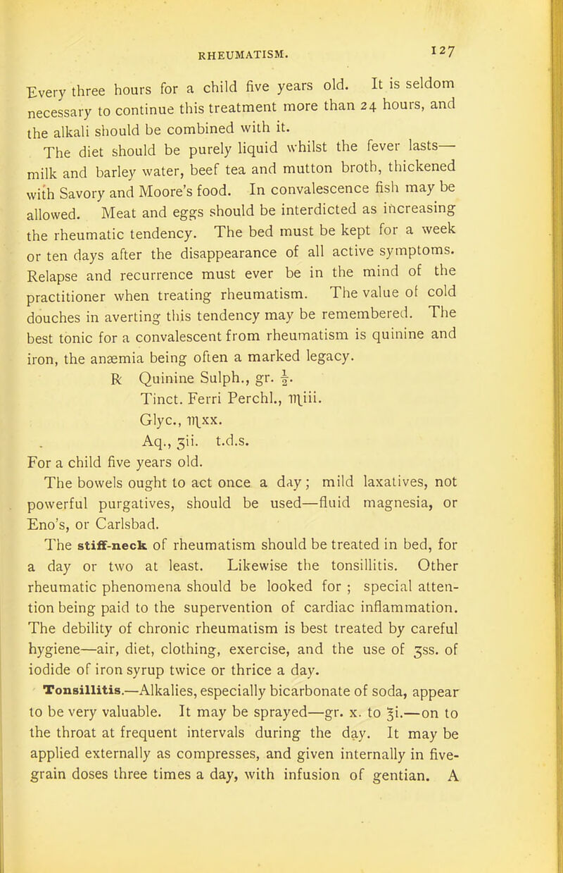 Every three hours for a child five years old. It is seldom necessary to continue this treatment more than 24 hours, and the alkali should be combined with it. The diet should be purely liquid whilst the fever lasts milk and barley water, beef tea and mutton broth, thickened with Savory and Moore’s food. In convalescence fish may be allowed. Meat and eggs should be interdicted as increasing the rheumatic tendency. The bed must be kept foi a week or ten days after the disappearance of all active symptoms. Relapse and recurrence must ever be in the mind of the practitioner when treating rheumatism. The value of cold douches in averting this tendency may be remembered. The best tonic for a convalescent from rheumatism is quinine and iron, the anaemia being often a marked legacy. R Quinine Sulph., gr. f. Tinct. Ferri Perch!., iRiii. Glyc., iqxx. Aq., 3ii. t.d.s. For a child five years old. The bowels ought to act once a day; mild laxatives, not powerful purgatives, should be used—fluid magnesia, or Eno’s, or Carlsbad. The stiff-neck of rheumatism should be treated in bed, for a day or two at least. Likewise the tonsillitis. Other rheumatic phenomena should be looked for ; special atten- tion being paid to the supervention of cardiac inflammation. The debility of chronic rheumatism is best treated by careful hygiene—air, diet, clothing, exercise, and the use of 5SS. of iodide of iron syrup twice or thrice a day. Tonsillitis.—Alkalies, especially bicarbonate of soda, appear to be very valuable. It may be sprayed—gr. x. to ^i.—on to the throat at frequent intervals during the day. It may be applied externally as compresses, and given internally in five- grain doses three times a day, with infusion of gentian. A