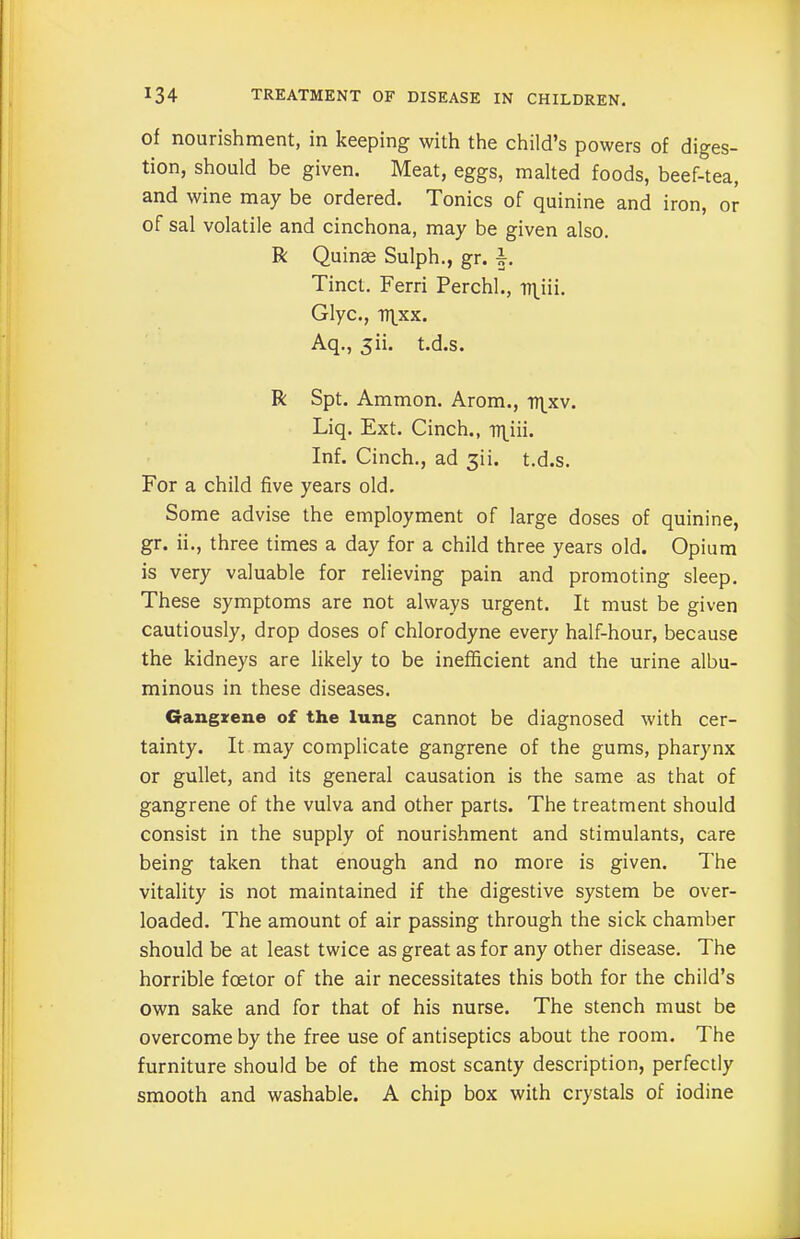 of nourishment, in keeping with the child’s powers of diges- tion, should be given. Meat, eggs, malted foods, beef-tea, and wine may be ordered. Tonics of quinine and iron, or of sal volatile and cinchona, may be given also. R Quince Sulph., gr. Tinct. Ferri Perchl., n^iii. Glyc., irptx. Aq., 3ii. t.d.s. R Spt. Ammon. Arom., iqxv. Liq. Ext. Cinch., rt\iii. Inf. Cinch., ad 3H. t.d.s. For a child five years old. Some advise the employment of large doses of quinine, gr. ii., three times a day for a child three years old. Opium is very valuable for relieving pain and promoting sleep. These symptoms are not always urgent. It must be given cautiously, drop doses of chlorodyne every half-hour, because the kidneys are likely to be inefficient and the urine albu- minous in these diseases. Gangrene of the lung cannot be diagnosed with cer- tainty. It may complicate gangrene of the gums, pharynx or gullet, and its general causation is the same as that of gangrene of the vulva and other parts. The treatment should consist in the supply of nourishment and stimulants, care being taken that enough and no more is given. The vitality is not maintained if the digestive system be over- loaded. The amount of air passing through the sick chamber should be at least twice as great as for any other disease. The horrible fcetor of the air necessitates this both for the child’s own sake and for that of his nurse. The stench must be overcome by the free use of antiseptics about the room. The furniture should be of the most scanty description, perfectly smooth and washable. A chip box with crystals of iodine