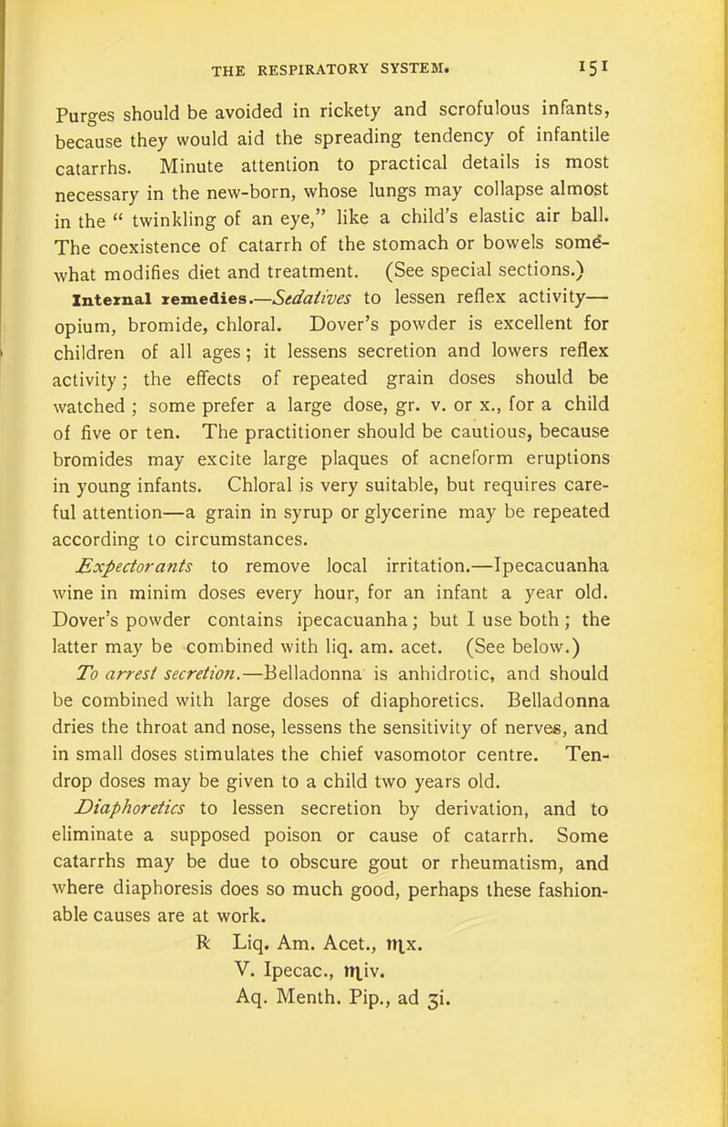 Purges should be avoided in rickety and scrofulous infants, because they would aid the spreading tendency of infantile catarrhs. Minute attention to practical details is most necessary in the new-born, whose lungs may collapse almost in the “ twinkling of an eye,” like a child’s elastic air ball. The coexistence of catarrh of the stomach or bowels some- what modifies diet and treatment. (See special sections.) Internal remedies.—Sedatives to lessen reflex activity— opium, bromide, chloral. Dover’s powder is excellent for children of all ages; it lessens secretion and lowers reflex activity; the effects of repeated grain doses should be watched ; some prefer a large dose, gr. v. or x., for a child of five or ten. The practitioner should be cautious, because bromides may excite large plaques of acneform eruptions in young infants. Chloral is very suitable, but requires care- ful attention—a grain in syrup or glycerine may be repeated according to circumstances. Expectorants to remove local irritation.—Ipecacuanha wine in minim doses every hour, for an infant a year old. Dover’s powder contains ipecacuanha; but I use both ; the latter may be combined with liq. am. acet. (See below.) To arrest secretion.—Belladonna is anhidrotic, and should be combined with large doses of diaphoretics. Belladonna dries the throat and nose, lessens the sensitivity of nerves, and in small doses stimulates the chief vasomotor centre. Ten- drop doses may be given to a child two years old. Diaphoretics to lessen secretion by derivation, and to eliminate a supposed poison or cause of catarrh. Some catarrhs may be due to obscure gout or rheumatism, and where diaphoresis does so much good, perhaps these fashion- able causes are at work. R Liq. Am. Acet., rqx. V. Ipecac., n|,iv. Aq. Menth. Pip., ad 3L