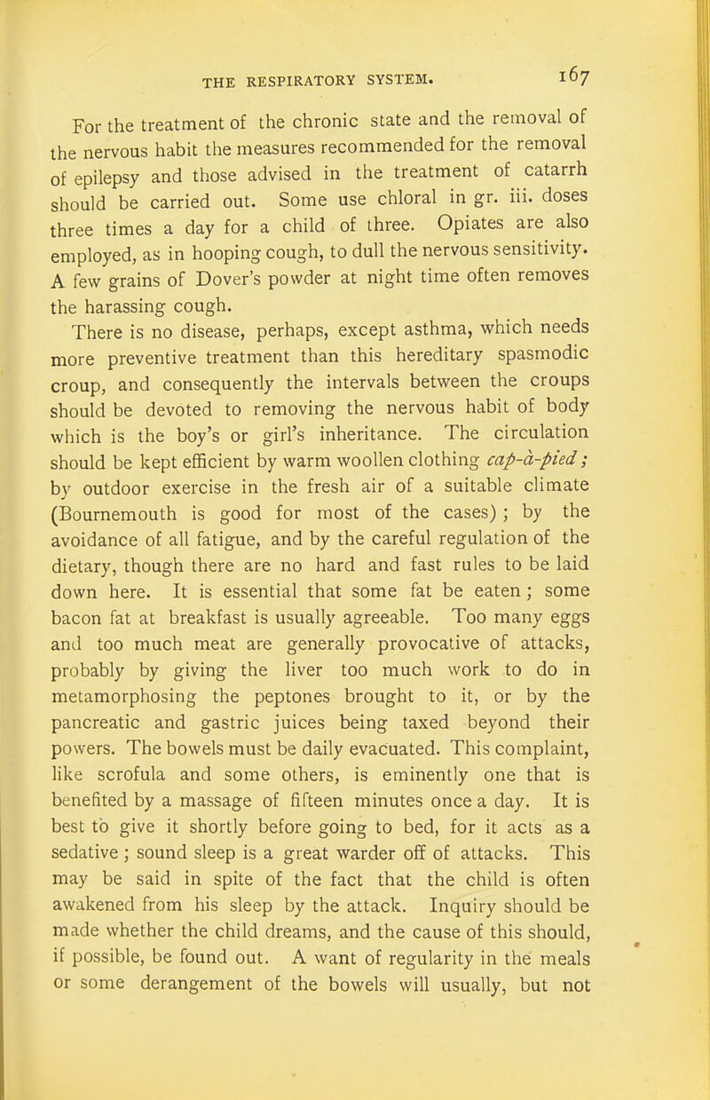 For the treatment of the chronic state and the removal of the nervous habit the measures recommended for the removal of epilepsy and those advised in the treatment of catarrh should be carried out. Some use chloral in gr. iii. doses three times a day for a child of three. Opiates are also employed, as in hooping cough, to dull the nervous sensitivity. A few grains of Dover’s powder at night time often removes the harassing cough. There is no disease, perhaps, except asthma, which needs more preventive treatment than this hereditary spasmodic croup, and consequently the intervals between the croups should be devoted to removing the nervous habit of body which is the boy’s or girl’s inheritance. The circulation should be kept efficient by warm woollen clothing cap-d-pied ; by outdoor exercise in the fresh air of a suitable climate (Bournemouth is good for most of the cases) ; by the avoidance of all fatigue, and by the careful regulation of the dietary, though there are no hard and fast rules to be laid down here. It is essential that some fat be eaten ; some bacon fat at breakfast is usually agreeable. Too many eggs and too much meat are generally provocative of attacks, probably by giving the liver too much work to do in metamorphosing the peptones brought to it, or by the pancreatic and gastric juices being taxed beyond their powers. The bowels must be daily evacuated. This complaint, like scrofula and some others, is eminently one that is benefited by a massage of fifteen minutes once a day. It is best to give it shortly before going to bed, for it acts as a sedative ; sound sleep is a great warder off of attacks. This may be said in spite of the fact that the child is often awakened from his sleep by the attack. Inquiry should be made whether the child dreams, and the cause of this should, if possible, be found out. A want of regularity in the meals or some derangement of the bowels will usually, but not