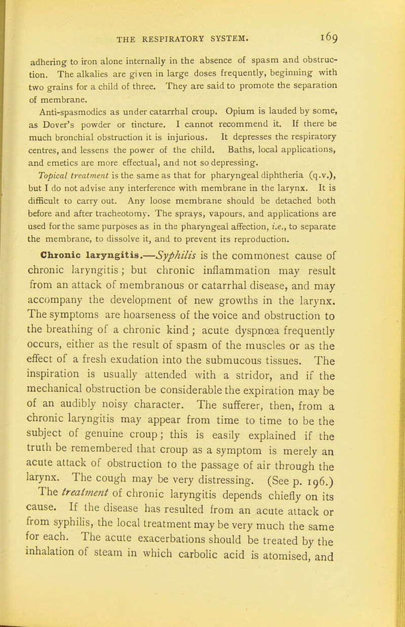 adhering to iron alone internally in the absence of spasm and obstruc- tion. The alkalies are given in large doses frequently, beginning with two grains for a child of three. They are said to promote the separation of membrane. Anti-spasmodics as under catarrhal croup. Opium is lauded by some, as Dover’s powder or tincture. I cannot recommend it. If there be much bronchial obstruction it is injurious. It depresses the respiratory centres, and lessens the power of the child. Baths, local applications, and emetics are more effectual, and not so depressing. Topical treatment is the same as that for pharyngeal diphtheria (q.v.), but I do not advise any interference with membrane in the larynx. It is difficult to carry out. Any loose membrane should be detached both before and after tracheotomy. The sprays, vapours, and applications are used for the same purposes as in the pharyngeal affection, i.e., to separate the membrane, to dissolve it, and to prevent its reproduction. Chronic laryngitis.—Syphilis is the commonest cause of chronic laryngitis; but chronic inflammation may result from an attack of membranous or catarrhal disease, and may accompany the development of new growths in the larynx. The symptoms are hoarseness of the voice and obstruction to the breathing of a chronic kind ; acute dyspnoea frequently occurs, either as the result of spasm of the muscles or as the effect of a fresh exudation into the submucous tissues. The inspiration is usually attended with a stridor, and if the mechanical obstruction be considerable the expiration may be of an audibly noisy character. The sufferer, then, from a chronic laryngitis may appear from time to time to be the subject of genuine croup; this is easily explained if the truth be remembered that croup as a symptom is merely an acute attack of obstruction to the passage of air through the larynx. The cough may be very distressing. (See p. 196.) The treatment of chronic laryngitis depends chiefly on its cause. If the disease has resulted from an acute attack or from syphilis, the local treatment may be very much the same for each. The acute exacerbations should be treated by the inhalation of steam in which carbolic acid is atomised, and