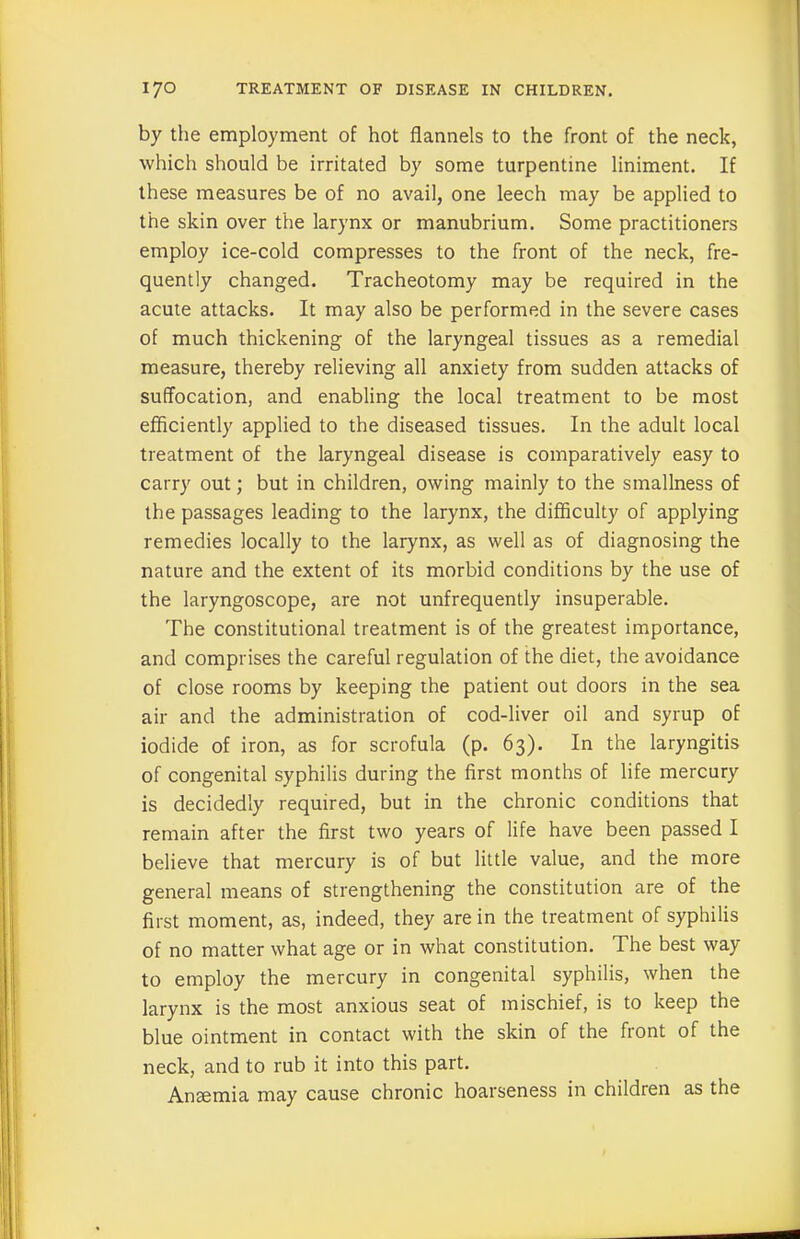 by the employment of hot flannels to the front of the neck, which should be irritated by some turpentine liniment. If these measures be of no avail, one leech may be applied to the skin over the larynx or manubrium. Some practitioners employ ice-cold compresses to the front of the neck, fre- quently changed. Tracheotomy may be required in the acute attacks. It may also be performed in the severe cases of much thickening of the laryngeal tissues as a remedial measure, thereby relieving all anxiety from sudden attacks of suffocation, and enabling the local treatment to be most efficiently applied to the diseased tissues. In the adult local treatment of the laryngeal disease is comparatively easy to carry out; but in children, owing mainly to the smallness of the passages leading to the larynx, the difficulty of applying remedies locally to the larynx, as well as of diagnosing the nature and the extent of its morbid conditions by the use of the laryngoscope, are not unfrequently insuperable. The constitutional treatment is of the greatest importance, and comprises the careful regulation of the diet, the avoidance of close rooms by keeping the patient out doors in the sea air and the administration of cod-liver oil and syrup of iodide of iron, as for scrofula (p. 63). In the laryngitis of congenital syphilis during the first months of life mercury is decidedly required, but in the chronic conditions that remain after the first two years of life have been passed I believe that mercury is of but little value, and the more general means of strengthening the constitution are of the first moment, as, indeed, they are in the treatment of syphilis of no matter what age or in what constitution. The best way to employ the mercury in congenital syphilis, when the larynx is the most anxious seat of mischief, is to keep the blue ointment in contact with the skin of the front of the neck, and to rub it into this part. Ansemia may cause chronic hoarseness in children as the