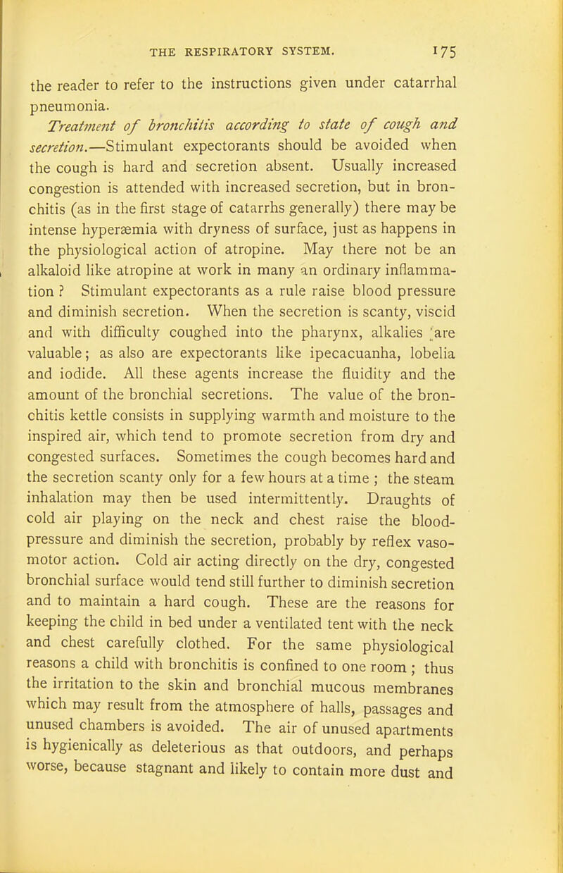 the reader to refer to the instructions given under catarrhal pneumonia. Treatment of bronchitis according to state of cough and secretion.—Stimulant expectorants should be avoided when the cough is hard and secretion absent. Usually increased congestion is attended with increased secretion, but in bron- chitis (as in the first stage of catarrhs generally) there maybe intense hyperaemia with dryness of surface, just as happens in the physiological action of atropine. May there not be an alkaloid like atropine at work in many an ordinary inflamma- tion ? Stimulant expectorants as a rule raise blood pressure and diminish secretion. When the secretion is scanty, viscid and with difficulty coughed into the pharynx, alkalies 'are valuable; as also are expectorants like ipecacuanha, lobelia and iodide. All these agents increase the fluidity and the amount of the bronchial secretions. The value of the bron- chitis kettle consists in supplying warmth and moisture to the inspired air, which tend to promote secretion from dry and congested surfaces. Sometimes the cough becomes hard and the secretion scanty only for a few hours at a time ; the steam inhalation may then be used intermittently. Draughts of cold air playing on the neck and chest raise the blood- pressure and diminish the secretion, probably by reflex vaso- motor action. Cold air acting directly on the dry, congested bronchial surface would tend still further to diminish secretion and to maintain a hard cough. These are the reasons for keeping the child in bed under a ventilated tent with the neck and chest carefully clothed. For the same physiological reasons a child with bronchitis is confined to one room ; thus the irritation to the skin and bronchial mucous membranes which may result from the atmosphere of halls, passages and unused chambers is avoided. The air of unused apartments is hygienically as deleterious as that outdoors, and perhaps worse, because stagnant and likely to contain more dust and