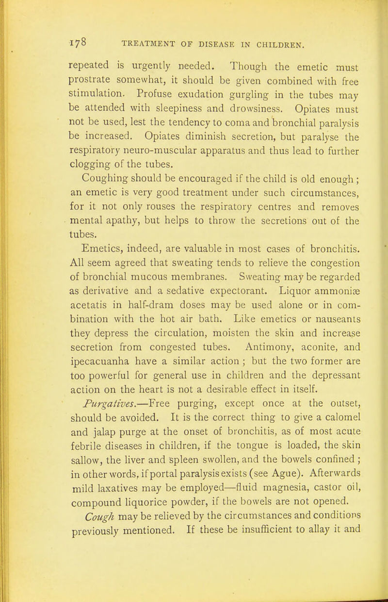 repeated is urgently needed. Though the emetic must prostrate somewhat, it should be given combined with free stimulation. Profuse exudation gurgling in the tubes may be attended with sleepiness and drowsiness. Opiates must not be used, lest the tendency to coma and bronchial paralysis be increased. Opiates diminish secretion, but paralyse the respiratory neuro-muscular apparatus and thus lead to further clogging of the tubes. Coughing should be encouraged if the child is old enough ; an emetic is very good treatment under such circumstances, for it not only rouses the respiratory centres and removes mental apathy, but helps to throw the secretions out of the tubes. Emetics, indeed, are valuable in most cases of bronchitis. All seem agreed that sweating tends to relieve the congestion of bronchial mucous membranes. Sweating may be regarded as derivative and a sedative expectorant. Liquor ammonise acetatis in half-dram doses may be used alone or in com- bination with the hot air bath. Like emetics or nauseants they depress the circulation, moisten the skin and increase secretion from congested tubes. Antimony, aconite, and ipecacuanha have a similar action ; but the two former are too powerful for general use in children and the depressant action on the heart is not a desirable effect in itself. Purgatives.—Free purging, except once at the outset, should be avoided. It is the correct thing to give a calomel and jalap purge at the onset of bronchitis, as of most acute febrile diseases in children, if the tongue is loaded, the skin sallow, the liver and spleen swollen, and the bowels confined ; in other words, if portal paralysis exists (see Ague). Afterwards mild laxatives may be employed—fluid magnesia, castor oil, compound liquorice powder, if the bowels are not opened. Cough may be relieved by the circumstances and conditions previously mentioned. If these be insufficient to allay it and