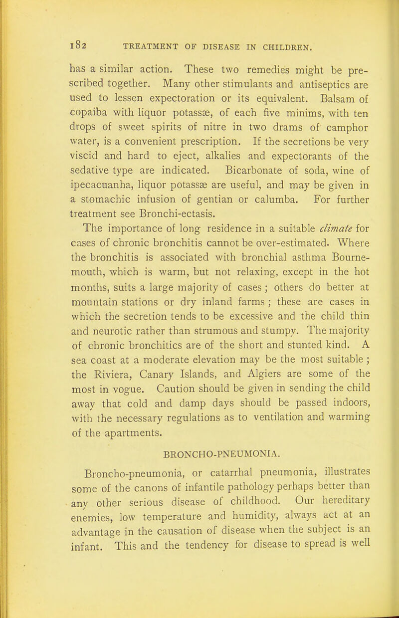 has a similar action. These two remedies might be pre- scribed together. Many other stimulants and antiseptics are used to lessen expectoration or its equivalent. Balsam of copaiba with liquor potassse, of each five minims, with ten drops of sweet spirits of nitre in two drams of camphor water, is a convenient prescription. If the secretions be very viscid and hard to eject, alkalies and expectorants of the sedative type are indicated. Bicarbonate of soda, wine of ipecacuanha, liquor potassse are useful, and may be given in a stomachic infusion of gentian or calumba. For further treatment see Bronchi-ectasis. The importance of long residence in a suitable climate for cases of chronic bronchitis cannot be over-estimated. Where the bronchitis is associated with bronchial asthma Bourne- mouth, which is warm, but not relaxing, except in the hot months, suits a large majority of cases ; others do better at mountain stations or dry inland farms ; these are cases in which the secretion tends to be excessive and the child thin and neurotic rather than strumous and stumpy. The majority of chronic bronchitics are of the short and stunted kind. A sea coast at a moderate elevation may be the most suitable ; the Riviera, Canary Islands, and Algiers are some of the most in vogue. Caution should be given in sending the child away that cold and damp days should be passed indoors, with the necessary regulations as to ventilation and warming of the apartments. BRONCHO-PNEUMONIA. Broncho-pneumonia, or catarrhal pneumonia, illustrates some of the canons of infantile pathology perhaps better than any other serious disease of childhood. Our hereditary enemies, low temperature and humidity, always act at an advantage in the causation of disease when the subject is an infant. This and the tendency for disease to spread is well