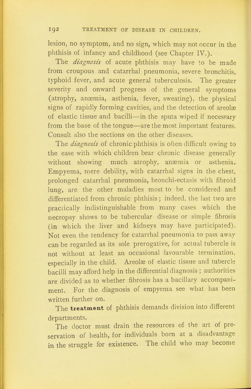 lesion, no symptom, and no sign, which may not occur in the phthisis of infancy and childhood (see Chapter IV.). The diagnosis of acute phthisis may have to be made from croupous and catarrhal pneumonia, severe bronchitis, typhoid fever, and acute general tuberculosis. The greater severity and onward progress of the general symptoms (atrophy, anaemia, asthenia, fever, sweating), the physical signs of rapidly forming cavities, and the detection of areolae of elastic tissue and bacilli—in the sputa wiped if necessary from the base of the tongue—are the most important features. Consult also the sections on the other diseases. The diagnosis of chronic phthisis is often difficult owing to the ease with which children bear chronic disease generally without showing much atrophy, anaemia or asthenia. Empyema, mere debility, with catarrhal signs in the chest, prolonged catarrhal pneumonia, bronchi-ectasis with fibroid lung, are the other maladies most to be considered and differentiated from chronic phthisis; indeed, the last two are practically indistinguishable from many cases which the necropsy shows to be tubercular disease or simple fibrosis (in which the liver and kidneys may have participated). Not even the tendency for catarrhal pneumonia to pass away can be regarded as its sole prerogative, for actual tubercle is not without at least an occasional favourable termination, especially in the child. Areolae of elastic tissue and tubercle bacilli may afford help in the differential diagnosis ; authorities are divided as to whether fibrosis has a bacillary accompani- ment. For the diagnosis of empyema see what has been written further on. The treatment of phthisis demands division into different departments. The doctor must drain the resources of the art of pre- servation of health, for individuals boin at a disadvantage in the struggle for existence. The child who may become