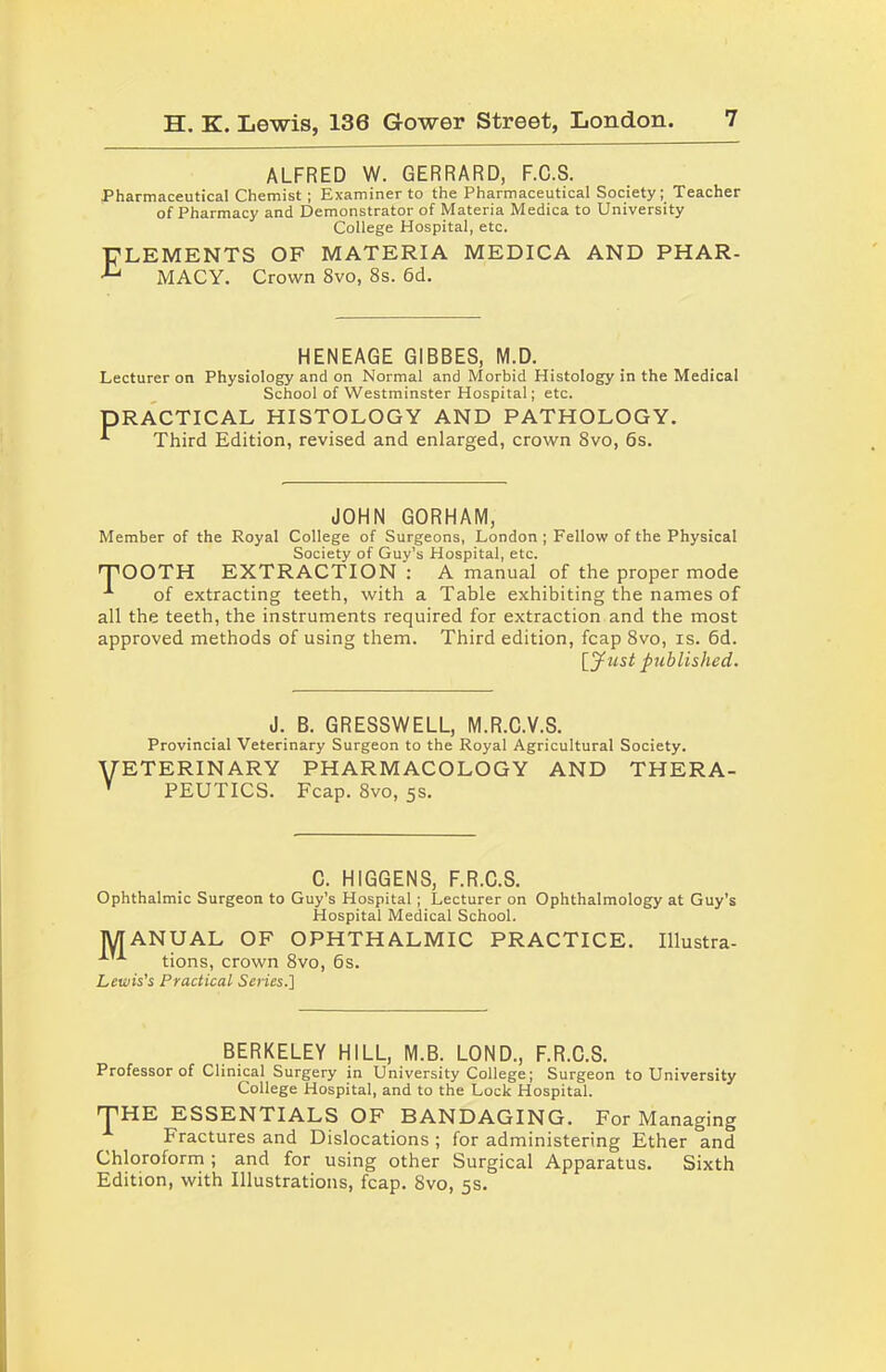 ALFRED W. GERRARD, F.C.S. Pharmaceutical Chemist ; Examiner to the Pharmaceutical Society; Teacher of Pharmacy and Demonstrator of Materia Medica to University College Hospital, etc. Elements of materia medica and phar- macy. Crown 8vo, 8s. 6d. HENEAGE GIBBES, M.D. Lecturer on Physiology and on Normal and Morbid Histology in the Medical School of Westminster Hospital; etc. PRACTICAL HISTOLOGY AND PATHOLOGY. Third Edition, revised and enlarged, crown 8vo, 6s. JOHN GORHAM, Member of the Royal College of Surgeons, London ; Fellow of the Physical Society of Guy’s Hospital, etc. EXTRACTION ; A manual of the proper mode exhibiting the names of 'TOOTH of extracting teeth, with a Table all the teeth, the instruments required for extraction and the most approved methods of using them. Third edition, fcap 8vo, is. 6d. [yz/s£ published J. B. GRESSWELL, M.R.C.V.S. Provincial Veterinary Surgeon to the Royal Agricultural Society. VETERINARY pharmacology and thera- V PEUTICS. Fcap. 8vo, 5s. C. HIGGENS, F.R.C.S. Ophthalmic Surgeon to Guy’s Hospital ; Lecturer on Ophthalmology at Guy’s Hospital Medical School. MANUAL OF OPHTHALMIC PRACTICE. Illustra- tions, crown 8vo, 6s. Lewis's Practical Scries.] BERKELEY HILL, M.B. LOND., F.R.C.S. Professor of Clinical Surgery in University College; Surgeon to University College Hospital, and to the Lock Hospital. THE ESSENTIALS OF BANDAGING. For Managing Fractures and Dislocations ; for administering Ether and Chloroform ; and for using other Surgical Apparatus. Sixth Edition, with Illustrations, fcap. 8vo, 5s.