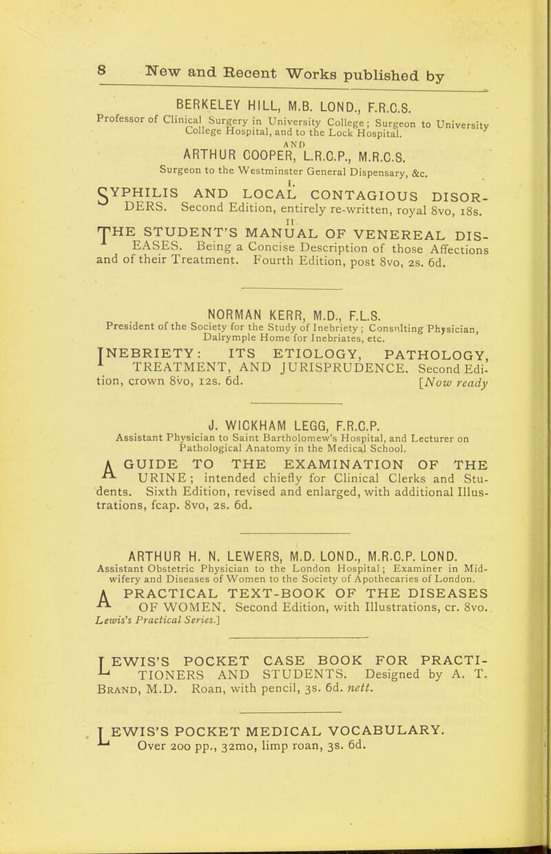 BERKELEY HILL, M.B. LOND., F.R.C.S. Professor of Clinical Surgery in University College; Surgeon College Hospital, and to the Lock Hospital. to University ARTHUR COOPER1)l.R.C.P., M.R.C.S. Surgeon to the Westminster General Dispensary, &c. gYPHILIS AND LOCAL CONTAGIOUS DISOR- DERS. Second Edition, entirely re-written, royal 8vo, 18s. ^HE STUDENT’S MANUAL OF VENEREAL DIS- EASES. Being a Concise Description of those Affections and of their Treatment. Fourth Edition, post 8vo, 2s. 6d. NORMAN KERR, M.D., F.L.S. President of the Society for the Study of Inebriety ; Consulting Physician, Dalrymple Home for Inebriates, etc. INEBRIETY: ITS ETIOLOGY, PATHOLOGY 1 TREATMENT, AND JURISPRUDENCE. Second Edi- tion, crown 8vo, 12s. 6d. [Now ready J. WICKHAM LEGG, F.R.C.P. Assistant Physician to Saint Bartholomew’s Hospital, and Lecturer on Pathological Anatomy in the Medical School. A GUIDE TO THE EXAMINATION OF THE URINE; intended chiefly for Clinical Clerks and Stu- dents. Sixth Edition, revised and enlarged, with additional Illus- trations, fcap. 8vo, 2s. 6d. ARTHUR H. N. LEWERS, M.D. LOND., M.R.C.P. LOND. Assistant Obstetric Physician to the London Hospital; Examiner in Mid- wifery and Diseases of Women to the Society of Apothecaries of London. A PRACTICAL TEXT-BOOK OF THE DISEASES OF WOMEN. Second Edition, with Illustrations, cr. 8vo. Lewis's Practical Series.] T EWIS’S POCKET CASE BOOK FOR PRACTI- TIONERS AND STUDENTS. Designed by A. T. Brand, M.D. Roan, with pencil, 3s. 6d. nett. 1 EWIS’S POCKET MEDICAL VOCABULARY. Over 200 pp., 32mo, limp roan, 3s. 6d. 1 1