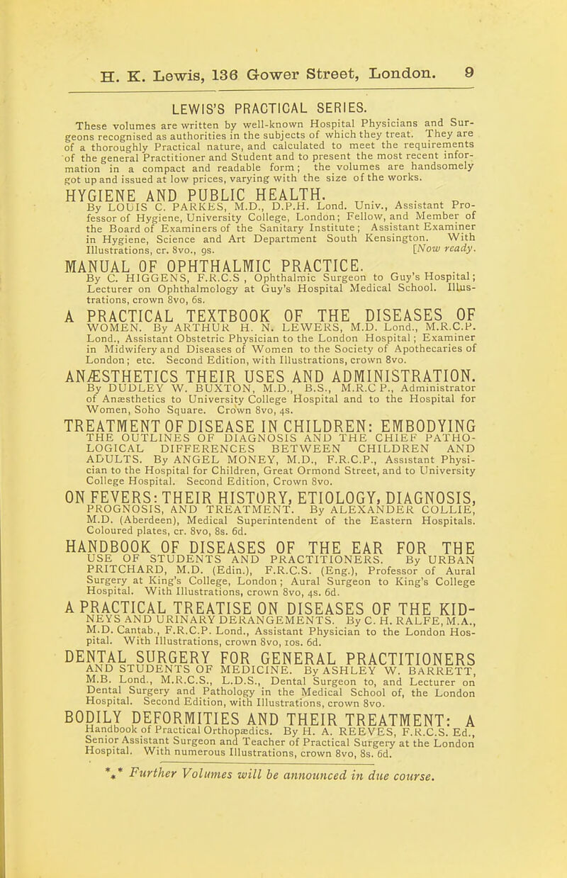 LEWIS’S PRACTICAL SERIES. These volumes are written by well-known Hospital Physicians and Sur- geons recognised as authorities in the subjects of which they treat. They are of a thoroughly Practical nature, and calculated to meet the requirements of the general Practitioner and Student and to present the most recent infor- mation in a compact and readable form; the volumes are handsomely got up and issued at low prices, varying with the size of the works. HYGIENE AND PUBLIC HEALTH. tt . . By LOUIS C. PARKES, M.D., D.P.H. Lond. Univ., Assistant Pro- fessor of Hygiene, University College, London; Fellow, and Member of the Board of Examiners of the Sanitary Institute ; Assistant Examiner in Hygiene, Science and Art Department South Kensington. With Illustrations, cr. 8vo., gs. [Now ready. MANUAL OF OPHTHALMIC PRACTICE. _ By C. HIGGENS, F.R.C.S , Ophthalmic Surgeon to Guy s Hospital; Lecturer on Ophthalmology at Guy’s Hospital Medical School. Illus- trations, crown 8vo, 6s. A PRACTICAL TEXTBOOK OF THE DISEASES OF WOMEN. By ARTHUR H. N. LEWERS, M.D. Lond., M.R.C.P. Lond., Assistant Obstetric Physician to the London Hospital; Examiner in Midwifery and Diseases of Women to the Society of Apothecaries of London; etc. Second Edition, with Illustrations, crown 8vo. ANESTHETICS THEIR USES AND ADMINISTRATION. By DUDLEY W. BUXTON, M.D., B.S., M.R.CP, Administrator of Anaesthetics to University College Hospital and to the Hospital for Women, Soho Square. Crown 8vo, 4s. TREATMENT OF DISEASE IN CHILDREN: EMBODYING THE OUTLINES OF DIAGNOSIS AND THE CHIEF PATHO- LOGICAL DIFFERENCES BETWEEN CHILDREN AND ADULTS. By ANGEL MONEY, M.D., F.R.C.P., Assistant Physi- cian to the Hospital for Children, Great Ormond Street, and to University College Hospital. Second Edition, Crown 8vo. ON FEVERS: THEIR HISTORY, ETIOLOGY, DIAGNOSIS, PROGNOSIS, AND TREATMENT. By ALEXANDER COLLIE, M.D. (Aberdeen), Medical Superintendent of the Eastern Hospitals. Coloured plates, cr. 8vo, 8s. 6d. HANDBOOK OF DISEASES OF THE EAR FOR THE USE OF STUDENTS AND PRACTITIONERS. By URBAN PRITCPIARD, M.D. (Edin.), F.R.C.S. (Eng.), Professor of Aural Surgery at King’s College, London; Aural Surgeon to King’s College Hospital. With Illustrations, crown 8vo, 4s. 6d. A PRACTICAL TREATISE ON DISEASES OF THE KID- NEYS AND URINARY DERANGEMENTS. By C. H. RALFE, M.A., M.D. Cantab., F.R.C.P. Lond., Assistant Physician to the London Hos- pital. With Illustrations, crown 8vo, 10s. 6d. DENTAL SURGERY FOR GENERAL PRACTITIONERS AND STUDENTS OF MEDICINE. By ASHLEY W. BARRETT, M.B. Lond., M.R.C.S., L.D.S., Dental Surgeon to, and Lecturer on Dental Surgery and Pathology in the Medical School of, the London Hospital. Second Edition, with Illustrations, crown 8vo. BODILY DEFORMITIES AND THEIR TREATMENT: A Handbook of Practical Orthopaedics. By H. A. REEVES, F.R.C.S. Ed., Senior Assistant Surgeon and Teacher of Practical Surgery at the London Hospital. With numerous Illustrations, crown 8vo, 8s. 6d. *** Further Volumes will he announced in due course.