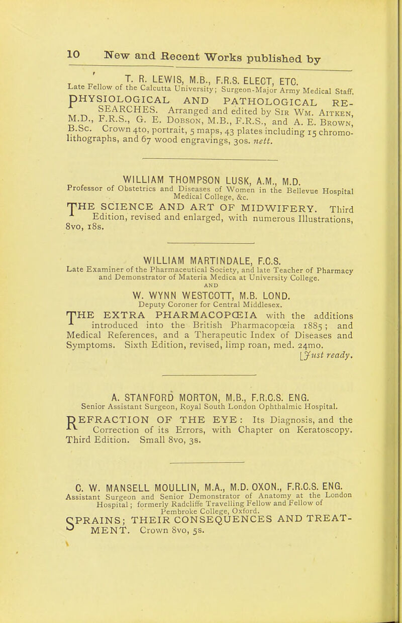 T . - ,, ,T- R. LEWIS, M.B., F.R.S. ELECT, ETC. Late Fellow of the Calcutta University; Surgeon-Major Army Medical Staff. PHYSIOLOGICAL AND PATHOLOGICAL RE- „ ^ ®E^?CHES- Arranged and edited by Sir Wm. Aitken, M.D., F R.S., G. E. Dobson, M.B., F.R.S., and A. E. Brown, B.Sc. Crown 4to, portrait, 5 maps, 43 plates including 15 chromo- lithographs, and 67 wood engravings, 30s. nett. WILLIAM THOMPSON LUSK, A.M., M.D. Professor of Obstetrics and Diseases of Women in the Bellevue Hospital Medical College, See. * THE SCIENCE AND ART OF MIDWIFERY. Third Edition, revised and enlarged, with numerous Illustrations, 8 vo, 18s. WILLIAM MARTINDALE, F.C.S. Late Examiner of the Pharmaceutical Society, and late Teacher of Pharmacy and Demonstrator of Materia Medica at University College. AND W. WYNN WESTCOTT, M.B. LOND. Deputy Coroner for Central Middlesex. THE EXTRA PHARMACOPOEIA with the additions introduced into the British Pharmacopoeia 1885 ; and Medical References, and a Therapeutic Index of Diseases and Symptoms. Sixth Edition, revised, limp roan, med. 241110. [just ready. A. STANFORD MORTON, M.B., F.R.C.S. ENG. Senior Assistant Surgeon, Royal South London Ophthalmic Hospital. DEFRACTION OF THE EYE: Its Diagnosis, and the Correction of its Errors, with Chapter on Keratoscopy. Third Edition. Small 8vo, 3s. C. W. MANSELL MOULLIN, M.A., M.D. OXON., F.R.C.S. ENG. Assistant Surgeon and Senior Demonstrator of Anatomy at the London Hospital; formerly Radcliffe Travelling Fellow and Fellow of Pembroke College, Oxford. CPRAINS; THEIR CONSEQUENCES AND TREAT- ^ MENT. Crown 8vo, 5s.