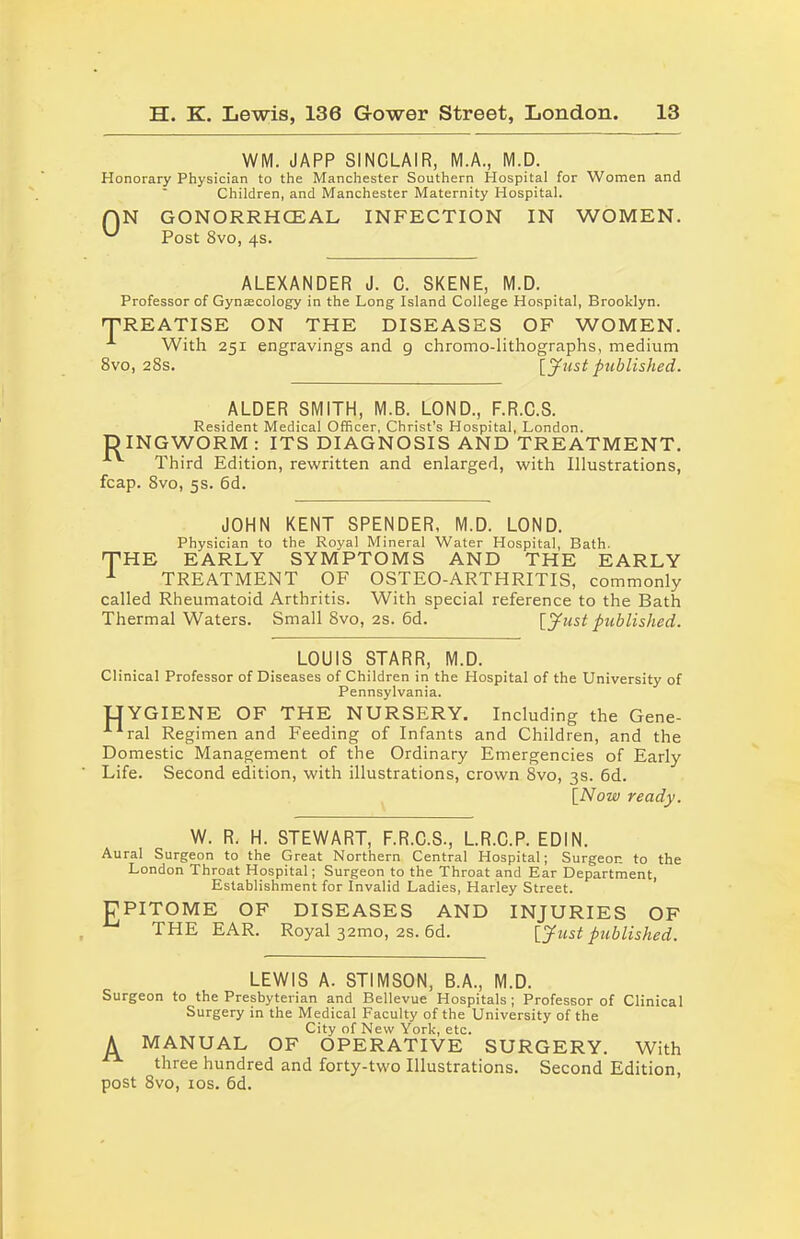 WM. JAPP SINCLAIR, M.A., M.D. Honorary Physician to the Manchester Southern Hospital for Women and Children, and Manchester Maternity Hospital. 0 N GONORRHCEAL Post 8vo, 4s. INFECTION IN WOMEN. ALEXANDER J. C. SKENE, M.D. Professor of Gynascology in the Long Island College Hospital, Brooklyn. 'TREATISE ON THE DISEASES OF WOMEN. With 251 engravings and 9 chromo-lithographs, medium 8vo, 28s. [Just published. ALDER SMITH, M.B. LOND., F.R.C.S. Resident Medical Officer, Christ’s Hospital, London. DINGWORM : ITS DIAGNOSIS AND TREATMENT. v Third Edition, rewritten and enlarged, with Illustrations, fcap. 8vo, 5s. 6d. JOHN KENT SPENDER. M.D. LOND. Physician to the Royal Mineral Water Hospital, Bath. THE EARLY SYMPTOMS AND THE EARLY 1 TREATMENT OF OSTEO-ARTHRITIS, commonly called Rheumatoid Arthritis. With special reference to the Bath Thermal Waters. Small 8vo, 2s. 6d. [Just published. LOUIS STARR, M.D. Clinical Professor of Diseases of Children in the Hospital of the University of Pennsylvania. UYGIENE OF THE NURSERY. Including the Gene- A1ral Regimen and Feeding of Infants and Children, and the Domestic Management of the Ordinary Emergencies of Early Life. Second edition, with illustrations, crown 8vo, 3s. 6d. [Now ready. W. R. H. STEWART, F.R.C.S., L.R.C.P. EDIN. Aural Surgeon to the Great Northern Central Hospital; Surgeon to the London Throat Hospital; Surgeon to the Throat and Ear Department, Establishment for Invalid Ladies, Harley Street. EPITOME OF DISEASES AND INJURIES OF THE EAR. Royal 32mo, 2s. 6d. [Just published. LEWIS A. STIMSON, B.A., M.D. Surgeon to the Presbyterian and Bellevue Hospitals; Professor of Clinical Surgery in the Medical Faculty of the University of the City of New York, etc. A MANUAL OF OPERATIVE SURGERY. With three hundred and forty-two Illustrations. Second Edition, post 8vo, 10s. 6d.