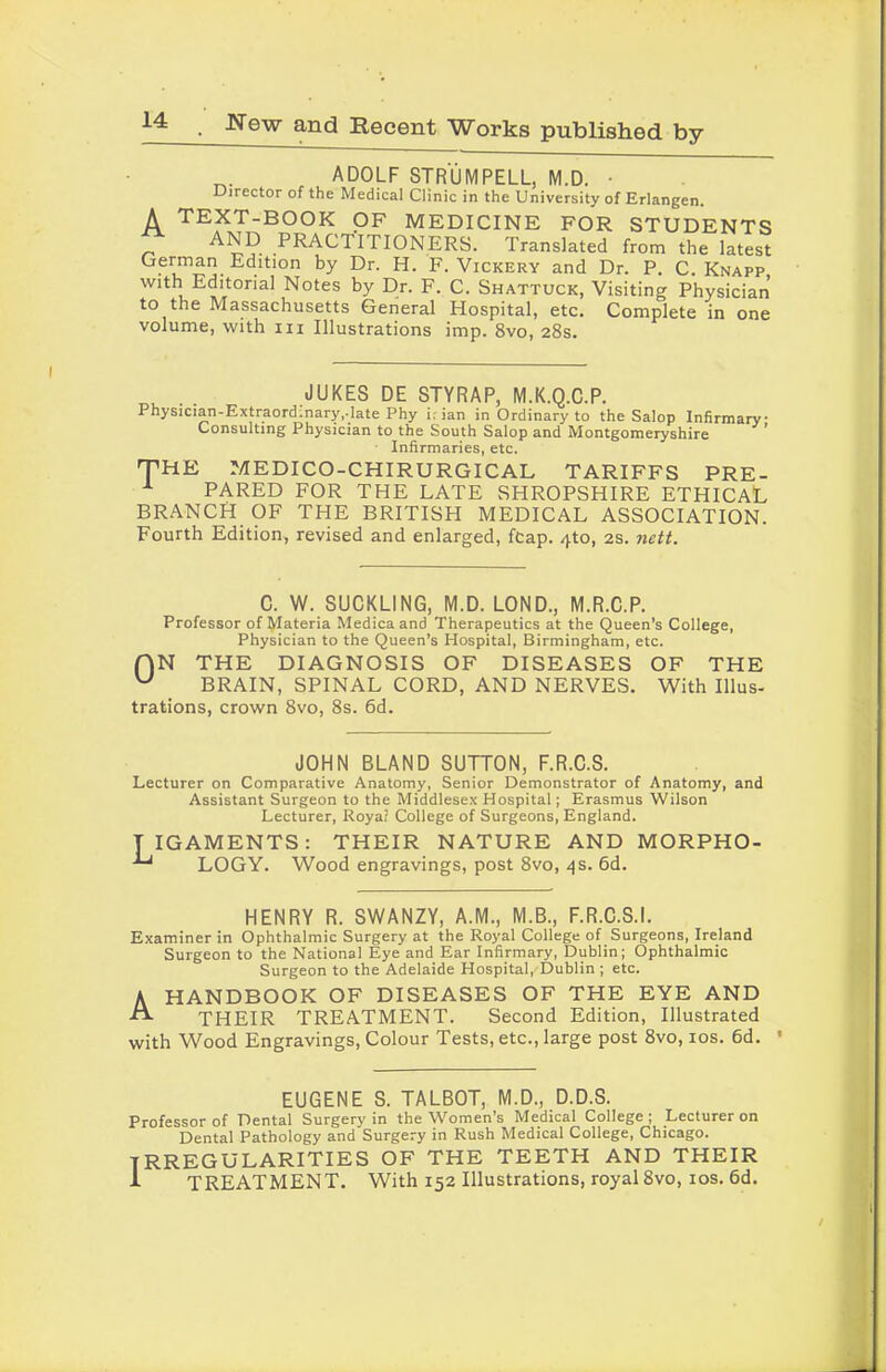 ADOLF STRUM PELL, M.D. • Director of the Medical Clinic in the University of Erlangen. A TEXT-BOOK OF MEDICINE FOR STUDENTS AND PRACTITIONERS. Translated from the latest German Edition by Dr. H. F. Vickery and Dr. P. C. Knapp w , E^’tor^al Notes by Dr. F. C. Shattuck, Visiting Physician to the Massachusetts General Hospital, etc. Complete in one volume, with in Illustrations imp. 8vo, 28s. JUKES DE STYRAP, M.K.Q.C.P. Physician-Extraordinary,-late Phy i; ian in Ordinary to the Salop Infirmary Consulting Physician to the South Salop and Montgomeryshire Infirmaries, etc. THE MEDICO-CHIRURGICAL TARIFFS PRE- PARED FOR THE LATE SHROPSHIRE ETHICAL BRANCH OF THE BRITISH MEDICAL ASSOCIATION. Fourth Edition, revised and enlarged, fcap. 4to, 2s. nett. C. W. SUCKLING, M.D. LOND., M.R.C.P. Professor of Materia Medicaand Therapeutics at the Queen’s College, Physician to the Queen’s Hospital, Birmingham, etc. f)N THE DIAGNOSIS OF DISEASES OF THE ^ BRAIN, SPINAL CORD, AND NERVES. With Illus- trations, crown 8vo, 8s. 6d. JOHN BLAND SUTTON, F.R.C.S. Lecturer on Comparative Anatomy, Senior Demonstrator of Anatomy, and Assistant Surgeon to the Middlesex Hospital; Erasmus Wilson Lecturer, Royal College of Surgeons, England. T IGAMENTS: THEIR NATURE AND MORPHO- LOGY. Wood engravings, post 8vo, 4s. 6d. HENRY R. SWANZY, A.M., M.B., F.R.C.S.I. Examiner in Ophthalmic Surgery at the Royal College of Surgeons, Ireland Surgeon to the National Eye and Ear Infirmary, Dublin; Ophthalmic Surgeon to the Adelaide Hospital, Dublin ; etc. A HANDBOOK OF DISEASES OF THE EYE AND THEIR TREATMENT. Second Edition, Illustrated with Wood Engravings, Colour Tests, etc., large post 8vo, 10s. 6d. • EUGENE S. TALBOT, M.D., D.D.S. Professor of Dental Surgery in the Women’s Medical College; Lecturer on Dental Pathology and Surgery in Rush Medical College, Chicago. IRREGULARITIES OF THE TEETH AND THEIR I TREATMENT. With 152 Illustrations, royal 8vo, 10s. 6d.