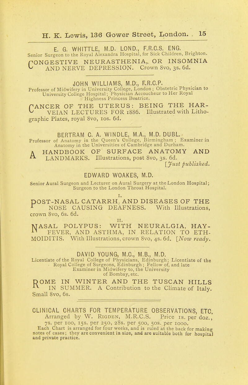 E. G. WHITTLE, M.D. LOND., F.R.C.S. ENG. Senior Surgeon to the Royal Alexandra Hospital, for Sick Children, Brighton. PONGESTIVE NEURASTHENIA,. OR INSOMNIA ^ AND NERVE DEPRESSION. Crown 8vo, 3s. 6d. JOHN WILLIAMS, M.D., RR.C.P. Professor of Midwifery in University College, London ; Obstetric Physician to University College Hospital; Physician Accoucheur to Her Royal Highness Princess Beatrice. fANCER OF THE UTERUS: BEING THE HAR- VEIAN LECTURES FOR 1886. Illustrated with Litho- graphic Plates, royal 8vo, 10s. 6d. BERTRAM C. A. WINDLE, M.A., M.D. DUBL. Professor of Anatomy in the Queen’s College, Birmingham ; Examiner in Anatomy in the Universities of Cambridge and Durham. \ HANDBOOK OF SURFACE ANATOMY AND LANDMARKS. Illustrations, post 8vo, 3s. 6d. [yttsf published. EDWARD WOAKES, M.D. Senior Aural Surgeon and Lecturer on Aural Surgery at the London Hospital; Surgeon to the London Throat Hospital. I. DOST-NASAL CATARRH, AND DISEASES OF THE r NOSE CAUSING DEAFNESS. With Illustrations, crown 8vo, 6s. 6d. II. MASAL POLYPUS: WITH NEURALGIA, HAY- n FEVER, AND ASTHMA, IN RELATION TO ETH- MOIDITIS. With Illustrations, crown 8vo, 4s. 6d. [Now ready. DAVID YOUNG, M.C., M.B., M.D. Licentiate of the Royal College of Physicians, Edinburgh; Licentiate of the Royal College of Surgeons, Edinburgh ; Fellow of, and late Examiner in Midwifery to, the University of Bombay, etc. DOME IN WINTER AND THE TUSCAN HILLS IN SUMMER. A Contribution to the Climate of Italy. Small 8vo, 6s. CLINICAL CHARTS FOR TEMPERATURE OBSERVATIONS, ETC. Arranged by W. Rigden, M.R.C.S. Price is. per doz. ,' 7s. per 100, 15s. per 250, 28s. per 500, 50s. per 1000. Each Chart is arranged for four weeks, and is ruled at the back for making notes of cases; they are convenient in size, and are suitable both for hospital and private practice.