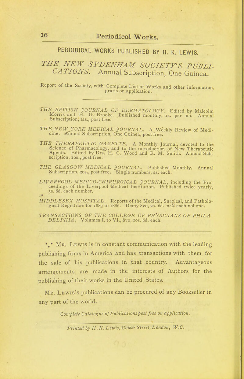 Periodical Works. PERIODICAL WORKS PUBLISHED BY H. K. LEWIS. THE NEW SYDENHAM SOCIETY'S PUBLI- CATIONS. Annual Subscription, One Guinea. Report of the Society, with Complete List of Works and other information, gratis on application. THE BRITISH JOURNAL OF DERMATOLOGY. Edited by Malcolm Morris and H. G. Brooke. Published monthly, is. per no. Annual Subscription; 12s., post free. THE NEW, YORK MEDICAL JOURNAL. A Weekly Review of Medi- cine. Annual Subscription, One Guinea, post free. THE THERAPEUTIC GAZETTE. A Monthly Journal, devoted to the Science of Pharmacology, and to the introduction of New Therapeutic Agents. Edited by Drs. H. C. Wood and R. M. Smith. Annual Sub- scription, ios., post free. THE GLASGOW MEDICAL JOURNAL. Published Monthly. Annual Subscription, 20s., post free. Single numbers, 2s. each. LIVERPOOL MEDICO-CHIRURGICAL JOURNAL, including the Pro- ceedings of the Liverpool Medical Institution. Published twice yearly, 3s. 6d. each number. MIDDLESEX HOSPITAL. Reports of the Medical, Surgical, and Patholo- gical Registrars for 1883 to 1886. Demy 8vo, 2s. 6d. nett each volume. TRANSACTIONS OF THE COLLEGE OF PHYSICIANS OF PHILA- DELPHIA. Volumes I. to VI., 8vo, ios. 6d. each. *„* Mr. Lewis is in constant communication with the leading publishing firms in America and has transactions with them for the sale of his publications in that country. Advantageous arrangements are made in the interests of Authors for the publishing of their works in the United States. Mr. Lewis’s publications can be procured of any Bookseller in any part of the world. Complete Catalogue of Publications post free on application. Printed by H. K. Lewis, Gower Street, London, W.C.