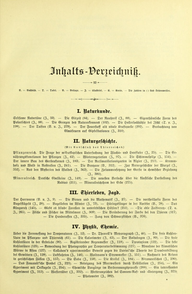 —— S. = «oUSilb. — X. = taUl. - ©. = Scilnoc. — 3. = illuftrirt. — SJ. = finrte. — Sic ^nlilen in () finb ©eitciilncifcr. O- —lC^ ■ «»»(^O»» ^13* -O I. PittitrHiin^e« ©eltfame Dlaturtöne (3., 33). — ®te (5t§3ett (84). — ®er Dtau^reif (3., 88). — fötgent^ümlid^e ^orm be§ ^^JoIarlidtiieS (3-, 88). — ®ie ©rengen be§ 5taturerfennen§ (102). — S)ie .§nIIerlDd)I)öl)le bei 3fcf)l n. 3-, 198). — S)er Satfitn (23. ii. 3-, 279). — S)er S^euerftoff a(§ Ditate traftquelle (292). — 23eobad)tiing bon Elmsfeuern auf ©ipfelftationen (3-, 310). II. |tfttur0er<4tdjt£^ (TO i t 21 u § ( dl I u § b e § 6 i c r r e i c6 e g.) 5)ßftangenretdö. ®ie «Jrage ber tnifroffopifd&en Unterfiic^img ber ^laäy^- m\h §nnffafer (3-, 25). — S)ie ®r= tiäfirungSfitnctiDnen ber ^Pftaiiäen (3., 62). — SBtnterüegetatton (3., 97). — 3)ie (Scbimmelbtlse (3.. 154). — ®er innere 23au be§ (SerftenforneS (3., 183). — Ser Stcciimatifationggnrten in SItgicr (3-, 213). — .trnmnt= ^ol,^ unb SBalb in luftralien (3-, 241). — Sie Söanljane (S., 312). — 3ur 9Jntnrgefd[)id)te ber SBurjel (3-, 352). — 9(u§ ben 9J?t)ftevien be§ 2BaIbe§ (3-, 363). — Sie 3ii?ainienfe^ung ber (Serfte in d;emifd)er SJe^ieljung (3., 380). ^Wtneralreid^. ©entfc^e ©belfteine (3-, 149). — 3)ie neueften SerfncJ^e über bie fitnfHidje SDorftellung be§ SftubinS (211). — 2ninerarreid)t{)iim ber (Srbe (275). III. ^i^^uvithm^ |rt0t»* ®er §eerrt)urm (58. u. 3-, 9)- — ®te a3ienen unb bie 3«at^ematif (3-, 27). — Sie bort^eifbafte Storni be§ 2SogeIf[ügeI§ (3-, 28). — Sßogeüeben im SBinter (3., 73). — §äring§fnnger in ber ^forbfee (23., 78). — Sq§ Sänguruf) (145). — (Siebt e§ blinbe i^oreßen in unterirbifdjen .piiblen? (253). — »Sie eble (^-nlfiicrcl)« (S. u. 3., 265). — gifdje unb ^ifdjer im 2}?ittelmeer (3-, 309). ^ Sie 23eränberung ber ^-arbe bei ben ST^ieren (317). — Sic §unberaffen (3-, 335). — g-ang bon Sdjtoargfifdien (23., 376). IV. ^W^^i ®fti?wie* lieber bie j^ernmeffnng ber Semperatnren (3-, 12). — Sr. S^öeorell'ä SReteorograbö (3-, 46). — Sie freie ^oi)le\u fäure im 5)3flanäen= unb Sbierreid^ (61). — Sie Kalorimeter (3... 63). — Ser 23ottabDgen (3., 89). — Sie freie tol^Ienfänre in ber ©rbriube (90). — SRegiftrirenber 9tegeumeffer (3., 118). — Stjrotojicon (122). — Sie fefte S?o^)(enfäure (125). — Slumeubung ber ^P^otograpfiie jur Semberaturbeftimmnng (127). — 2lbnabnie ber tltmatifdjen SBärme in Slfien (127). — (SoHabon'S experimenteller SSeföeiS gegen bie Subinrfc^e Sfteorie ber Srombenbilbuiig bei ©etoittern (3-, 128). — ßuftfa^rten (3-, 146). — SöoItmann'S Strommeffer (3-. 151). — 9?ac^mei§ be§ SIrtenS in gerid)tlid)en fällen (3., 157). — Sie ®oba (3., 158). — Sie UxdH (3., 184). — Steronautifc^eS (3-, 190). — So§ goucault'fd^e ^eubel (3-, 223). — SReiniguug beS 2Jfeertoaifer§ burd} SeftiHation (3-, 254). — ©u ©Speriment mit DelEugefn (3-, 254). — 6^emifd)e 23orgänge im 23erbrennuug§proceffe (288). — (Sin intereffante§ (Sjperiment (3-, 313). — 2Bafferräber (3-, 332). — SBetterangeidien bei ©Dnuen=2luf= unb ^Untergang (3-, 375). — «Pbotometer (3., 382). *
