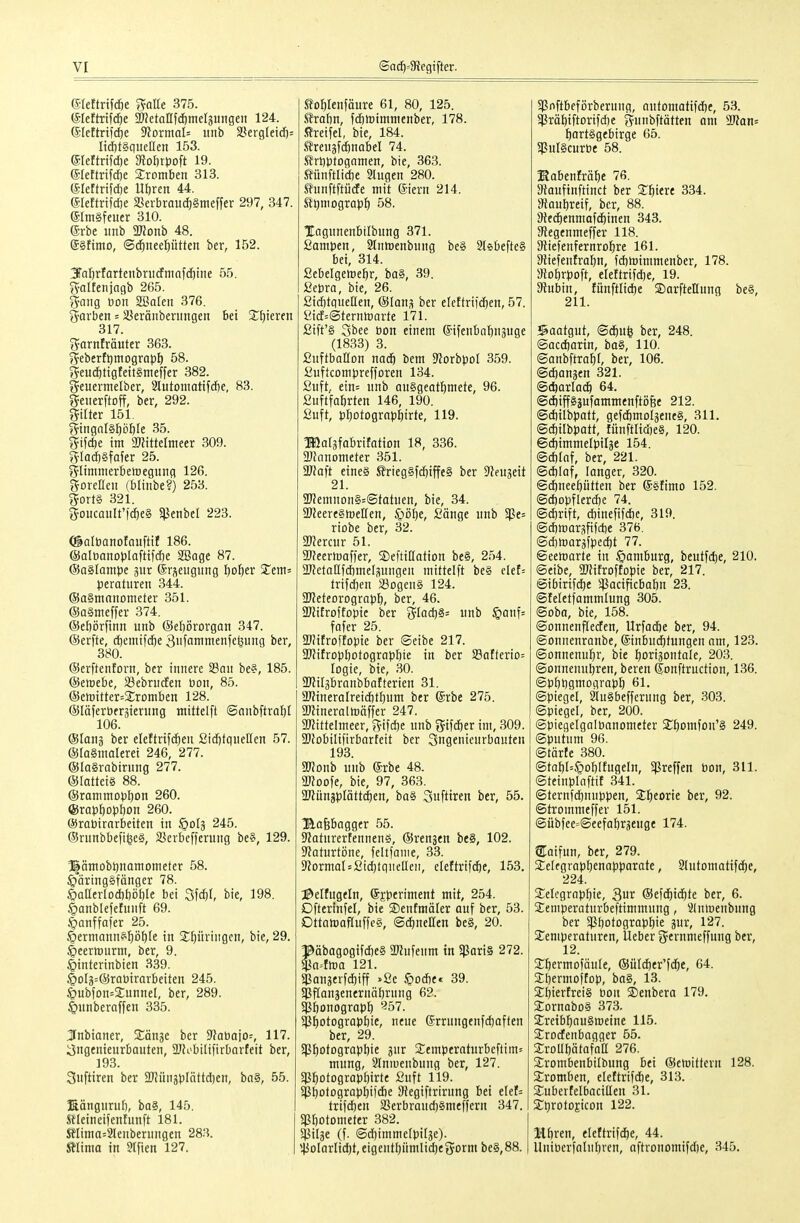 (SIettrtfd)e Stalle 375. (SIeftrtfcfie ^etaUfc^meljungeit 124. ß'Iettrifcöe 9?DrmaI= iinb 3?ergleid)= Iid)t§queaen 153. eieftrtfd)e Stoörpoft 19. eieftrifdöe Jromben 313. (SIeftrtfcf)e Ut)ren 44. eieftrifdje SSerbraud)§nieffer 297, 347. eim§feuer 310. erbe iinb monh 48. ®§ftino, (Sd^neeptten ber, 152. 3ral)rfartettbnt(fninfc[)i:ie 55. f?altenjagb 265. g^aiig öon SBaleit 376. ^•arben = iüeränberiingen bei S^ljieren 317. fjarnfräuter 363. ^ebertt^mograpl) 58. ?5eudf)tigteit§nieffer 382. ^euermelber, Slutomattfdfte, 83. ^Jeiierftoff, ber, 292. Hilter 151. ?^tngnl§pöle 35. g^ifcbe im ajJittelmeer 309. g'Iad)§fafer 25. ?5Iimmerbeiregung 126. gorelleu (blinbe?) 253. g^ortS 321. 5oucauIt'|d&e§ SjJenbcI 223. ©alüatiofaufti? 186. ©aloanoplaftifcbe SBage 87. @a§Iampe jiir dr-ieugung Ijol^er 2^em= peraturen 344. (SaSntanometer 351. @a§meffer 374. ©ebörfinn unb @ebi5rorgan 347. ©erfte, (i)emi)d)e Sufanimenfc^ung ber, 380. (Serftentorn, ber innere SSan be?, 185. ©etoebe, SäebrucEen öon, 85. @ert)ttter=2:rDraben 128. ©läferbergienmg mtttelft ©nnbftral)! 106. ©lang ber eleftrifi^en 2icf)tqueIIen 57. ®la§nmlerei 246, 277. ©laSrnbiriing 277. ©latteis 88. @ranimo)jI)on 260. (Srapbopbon 260. ©robirarbeiten in ipolä 245. ®runbbefi^e§, 23erbeffcrung be§, 129. Ilämobijnamometer 58. ^äringSfönger 78. ©aHertocbboble bei Sf(f)f, bie, 198. §anblef£funft 69. .'Öanffafer 25. ^ermannsp^fe in Springen, bie, 29. |)eertt)urm, ber, 9. §interinbien 339. §o[ä=@rQbirarbeiten 245. §ubfon=SunneI, ber, 289. Irnnberoffen 335. Jnbianer, Xan^t ber SJfabajo:, 117. Ingenieurbauten, 3JJobttifirbarteit ber, 193. Sufttren ber 2J?üngbIättd)en, ba§, 55. ßängnrnl), ba§, 145. Stleineifenhmft 181. Seiima=:2lenbernngen 28.'i. Älinm in Slfien 127. to^Ienfäure 61, 80, 125. Srabn, f(ä)tt)imnienber, 178. .«reifet, bie, 184. ^reugfdönabel 74. SrDbtogamen, bie, 363. Sünftlicbe Slugen 280. SunfiftüdEe mit (Siern 214. Etimograp^ 58. TTagunenbilbung 371. Sampen, ^tnmenbung be§ 2tsbefte§ bei, 314. Sebelgetoe^r, ba§, 39. Sepra, bie, 26. ßic^tguellen, &lana ber eleftrifc^en, 57. yidf=@ternttiarte 171. £ift'§ Sbee bon einem ®ifenbnt)n3uge (1833) 3. ßnftbatton mä) bem D^orbpol 359. ^uftcomprefforen 134. ßuft, ein= nnb anSgeat^mete, 96. ßuftfabrten 146, 190. ßuft, p^otogrnpfiirte, 119. Ißaläfabrifation 18, 336. SJJnnometer 351. Wla\t eines J?rieg§fd)iffe§ ber 9?eu3eit 21. 9}?emnon§=@tatnen, bie, 34. 3JJeere§lre[[en, ^»ö^e, £änge nnb $Pe= riobe ber, 32. 9)?ercur 51. SJfeermaffer, SDeftillation be§, 254. ÜJfetaßfcbmelpngen mittelft be§ clef= trifcben Söogeng 124. aJJeteorograbb, ber, 46. äJJifroftopic ber f5Iad)§= nnb §anf= fofer 25. 5mitroifopie ber ©eibe 217. 5Witropbotograpbie in ber a3afterio= logie, bie, .30. ÜKilgbranbbatterien 31. 2)?ineralrei(f)tl)um ber ©rbe 275. aJJineraltüäffer 247. ajfittelmeer, f^ifcbe nnb j^ifcber im, 309. 2)JobiIifirbarfett ber Sngenienrbanten 193. monb unb (5rbe 48. aUJoofe, bie, 97, 363. a)?ün5plätt(^en, ba§ Sufttren ber, 55. Hafebagger 55. DIaturertennenö, (Srenjen be§, 102. 9?aturtiine, feltfame, 33. 3?ormaI = 2id)lqucIIen, eleftrifdfte, 153. J^eltugeln, ©jperiment mit, 254. Dfterinfel, bie ©enfmäler auf ber, 53. DttamaRuffeä, ©(^netten be§, 20. 1^äbagogifd)e§ 2l?nfenm in SßariS 272. ^a.flüo 121. 5]ßanäerfcE)iff >ßc §Dd)e« 39. SPflanäenernäbrung 62. S^bonograpf) 957. 5ßf)otograpbie, neue (5rrungenfd}aften ber, 29. $Pf)DtograpI)ie jnr Scmperaturbcftim» mung, SIniuenbung ber, 127. $P^DtogrQpf)irtc Suft 119. 5p^ofograpf)ifd)e SRegiftrirung bei elef= trif(i)en SßerbraudjSmeffern 347. Sß^)Dtome^er 382. Sßilge (f. @d)imme[pi[3e). '45olarIidf)t,eigentf)ümIid)eSorm be8,88. Sßnftbeförbernng, nntomatifdie, 58. Sßräbiftorifd)e gunbftätten am 2Ran= ^artSgebirge 65. 5PuI§curbe 58. KabenM^e 76. 9^aufinftinct ber Spiere 334. J>taubreif, ber, 88. 9ted)enmafd)inen 343. 9^ege^meffer 118. Siiefenfernro^re 161. 3liefentraf)n, fd)lrimmenber, 178. SJobrpoft, eletlrifd)e, 19. Stubin, fünftlidie ©arftellunq be§, 211. Saatgut, (Stfiufe ber, 248. ©acdiarin, ba§, 110. Sanbftra^r, ber, 106. ©cbanjen 321. @(ftarla(^ 64. ®d)iffgäufammenfti36e 212. ©d)ilbpatt, gef(imol5ene§, 311. @d)ilbpatt, funftlid)e§, 120. 6d)immelpil3e 154. ©d)Iaf, ber, 221. ©d)Iaf, langer, 320. @d&neeptten ber @5fimo 152. ©d)opflerd}e 74. ©dirift, d)inefifd)c, 319. ©dimarsfifdie 376. ©d)maräfped)t 77. Seemarte in ©amburg, beutfc|e, 210. iSeibe, SKifroffopie ber, 217. @ibirifd)e Sßacificbabn 23. ©feletfammlung 305. Soba, bie, 158. (Sonnenfteden, Urfacöe ber, 94. (Sonnenranbe, ©inbui^tungen nm, 123. (Sonnenuhr, bie tjorigontale, 203. Sonnenubren, beren Konftruction, 136. ©Pbtjgmograpö 61. (Spiegel, SluSbefferung ber, .303. Spiegel, ber, 200. ©piegelgalbanometcr 2:f)omfDn'§ 249. ©putum 96. ©tärte 380. @tabI=§obItugeIn, 5|8reffen bon, 311. ©teinplaftif 341. ©ternfd)nuppen, Sl^corie ber, 92. ©trommeffer 151. ©übfee=©eefabräenge 174. STaifun, ber, 279. Setegrap^enapparate, Slutomatifdie, 224. 3::eIcgrop^ie, S^v ®e\d)iä)tt ber, 6. 2:eniperatnrbeftimmung, ^Inluenbnng ber Sßbotograp^ie jur, 127. 2;enipcratnrcn, Ueber ?5ernmeffung ber, 12. 3;^ermofäu[e, ®üld)er'fdöe, 64. Sbermoftop, ba§, 13. jEbiertreiS bon Senbera 179. Sornabo§ 373. SreibfianSmeine 115. 2:rodfenbagger 55. SroUbätafaß 276. 2;rombenbiIbung bei (Scnjittern 128. SEromben, elettrifd)e, 313. Subertelbaciaen 31. S;t)rolojicon 122. Mbren, eleftrifdie, 44. Uniberfalnljren, aftvonomifd)e, 345.