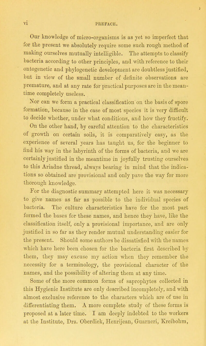 Our knowledge of micro-organisms is as yet so imperfect that for the present we absolutely require some such rough method of making ourselves mutually intelligible. The attempts to classify bacteria according to other principles, and with reference to their ontogenetic and phylogenetic development are doubtless justified, but in view of the small number of definite observations are premature, and at any rate for practical purposes are in the mean- time completely useless. Nor can we form a practical classification on the basis of spore formation, because in the case of most species it is very dif6.cult to decide whether, under what conditions, and how they fructify. On the other hand, by careful attention to the characteristics of growth on certain soils, it is comparatively easy, as the experience of several years has taught us, for the beginner to find his way in the labyrinth of the forms of bacteria, and we are certainly justified in the meantime in joyfully trusting ourselves to this Ariadne thread, always bearing in mind that the indica- tions so obtained are provisional and only pave the way for more thorough knowledge. For the diagnostic summary attempted here it was necessary to give names as far as possible to the individual species of bacteria. The culture characteristics have for the most part formed the bases for these names, and hence they have, like the classification itself, only a provisional importance, and are only justified in so far as they render mutual understanding easier for the present. Should some authors be dissatisfied wnth the names which have here been chosen for the bacteria first described by them, they may excuse my action when they remember the necessity for a terminology, the provisional character of the names, and the possibility of altering them at any time. Some of the more common forms of saprophytes collected in this Hygienic Institute are only described incompletely, and with almost exclusive reference to the characters which are of use in differentiating them. A more complete study of these forms is proposed at a later time. I am deeply indebted to the workers at the Institute, Drs. Oberdiek, Henrijean, Guarncri, Krcibohm,