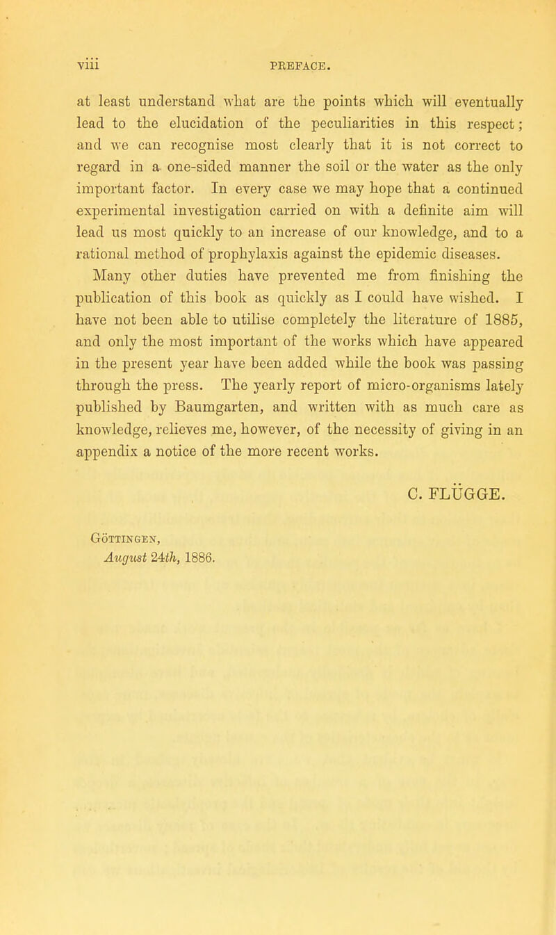 at least understand what are the points which will eventually lead to the elucidation of the peculiarities in this respect; and we can recognise most clearly that it is not correct to regard in a- one-sided manner the soil or the water as the only important factor. In every case we may hope that a continued experimental investigation carried on with a definite aim will lead us most quickly to an increase of our knowledge, and to a rational method of prophylaxis against the epidemic diseases. Many other duties have prevented me from finishing the publication of this book as quickly as I could have wished. I have not been able to utilise completely the literature of 1885, and only the most important of the works which have appeared in the present year have been added while the book was passing through the press. The yearly report of micro-organisms lately published by Baumgarten, and written with as much care as knowledge, relieves me, however, of the necessity of giving in an appendix a notice of the more recent works. C. FLUGGE. GOTTINGEN, August 24:th, 1886.