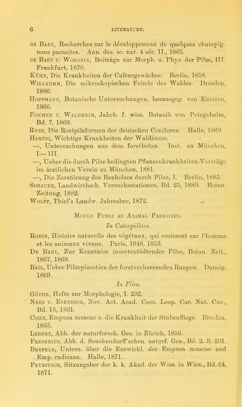 DE Bart, Recherches sur le developpement de quelqaes champig- nons parasites. Ann. des. sc. nat. 4 ser. II., 1865. DE Bary v. Woeonin, Beitrage zur Morph. ii. Phys. der Pilze, ITTl Frankfurt, 1870. KuHN, Die Krankheiten der Cultm^gewaclise. Beilin, 1858. WiLLKOMM, Die mikroskopischen Feinde des Waldes. Dresden, 1866. Hoffmann, Botanisclie UntersxiclLiingen, lierausgeg. von Karstcn, 1866. Fischer v. Waldheim, Jahrb. f. wiss. Botanik von Priugsheim, Bd. 7, 1869. Bees, Die Rostpilzformen der dentschen Ooniferen. Halle, 1860. Hartig, Wichtige Krankheiten der Waldaume. —, Untersuchungen axis dem forstbotan. Inst, zu Mih:clicn, I.-III. —, Ueber die durcli Pilze bedingten Pflanzenkrankheiten.Yortrage im arztlicben Verein zu Miinchen, 1881. —, Die Zerstorung des Bauholzes durcb Pilze, I. Berlin, 1885. SoBAUER, Landwirtbscb. Versucbsstationen, Bd. 25, 1880. Botan. Zeitung, 1882. Wolff, Tbiel's Landw. Jabresber, 1872. Mould Fungi as Animal Parabites. In Gatcrpillars. Robin, Histoire naturelle des vegetaux, qui croissent sur I'bomme et les animaux vivans. Paris, 1848, 1853. De Bary, Zur Kenntniss insectentodtender Pilze, Botan. Zeit., 1867, 1869. Bail, Ueber Pilzepizootien der forstverliereenden Raupon. Danzig, 1869. In Flies. Gothe, Hef te zur Morpliologie, I. 292. Nees y. Esenbeck, Nov. Act. Acad. Caes. Leop. Car. Nat. Cur., Bd. 15, 1831. Cohn, Bmpusa muscae u. die Krankbeit der Stubenfliege. Brc^Iau, 1865. Lebert, Abb. der naturforscb. Ges. in Ziii-icli, 1856. Fresenius, Abb. d. Senckendorff'scben. naturf. Ges., Bd. 2, S. 201. Beepeld, Unters. iiber die Entwickl. der Empusa muscae and Emp. radicans. Halle, 1871. Peyritsch, Sitzungsber der k. k. Akad. der Wiss. in Wien., Bd. 64, 1871.