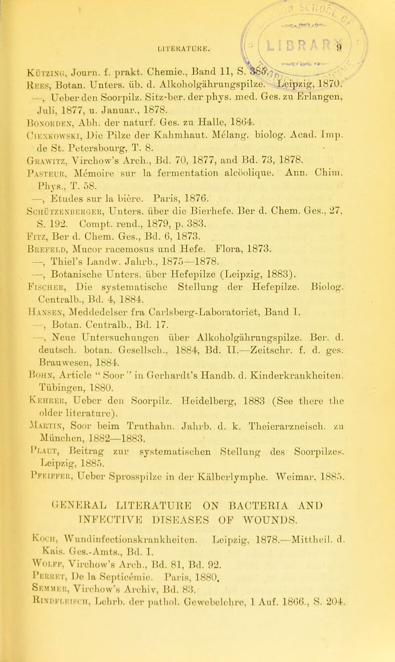 '•'I l-l l'BliATUKK. I L I D R A P KuTZlNG, Journ. f. prakt. Chemie., Band 11, S. , , . Rkbs, Botan. Unters. iib. d. Alkoholgiihrungspilze. Leipzig, 1870. —, Ueber den Soorpilz. Sitz-ber. der phys. med. Ges. zu Erlangen, Juli, 1877, u. Januar., 1878. BoN'ORDEX, Abh. der naturf. Ges. zu Halle, 1864. C'iKNKOVVSKi, Die Pilzc der Kahmhaut. Melang. biolog. Acad. Imp. de St. Petersbourg, T. 8. Gkavvitz, Virchow's Arch., Bd. 70, 1877, and Bd. 73, 1878. Pastklh, Memoire sur la fermentation alcciolique. Ann. Chim. Phys., T. 58. —, Etudes sur la biore. Paris, 1876. SciiUTZENBERGEB, Uuters. iiber die Bierhefe. Ber d. Chem. Ges., 27, S. 192. Compt. rend., 1879, p. 383. FiTz, Ber d. Chem. Ges., Bd. 6, 1873. . Brefet.d, Mucor racemosus und Hefe. Flora, 1873. —, Thiel's Landvv. Jalu-b., 1875—1878. —, Botanischc Unters. uber Hefepilze (Leipzig, 1883). FrsciiER, Die systematischc Stellung der Hefepilze. Biolog. Centralb., Bd. 4, 1884. Hansen, Meddedelser fra Carlsberg-Laboratoriet, Band 1. —, Botan. Centralb., Bd. 17. —, Neiie Untersuchungen iiber Alkoholgiihrungspilze. Ber. d. deutsch. botan. Gesellsch., 1884, Bd. 11.—Zeitschr. f. d. ges. Brauwesen, 1884. J?oi[N, Article  Soor  in Gerhardt's Handb. d. Kinderkrankheiten. Tiibingen, 1880. KEiiREii, Ueber deu Soorpilz. Heidelberg, 1883 (See there the older literature). .MAiarx, Soor beim Truthahn. Jahrb. d. k. Theierarzneisch. zu Miinchcn, 1882—1883. I'f-Aur, Beitrag zur systematischen Stellung des Soorpilzes. Leipzig, 1885. Pfeiffeu, Ueber Sprosspilzc in der Kiilbcrlymphe. Weimar, 1885. (JENFRAL LITERATURE ON BACTERIA AND INFECTIVE DISEASES OF WOUNDS. K(Kii, Wundinfectionskrankheiten. Leipzig, 1878.—Mitllunl. d. Kais. Gea.-Amts., Bd. I. Woi,FF, Virchow's Arch., Bd. 81, Bd. 92. Peurkt, De la Septic.'niie. Paris, 1880. SE.MMEr;, VirclioAv's Archiv, Bd. 83. RiNr)Fi,Ef?( H, Lehrb. der pathol. Gewebelohre, 1 Auf. 18G6., S. 204.