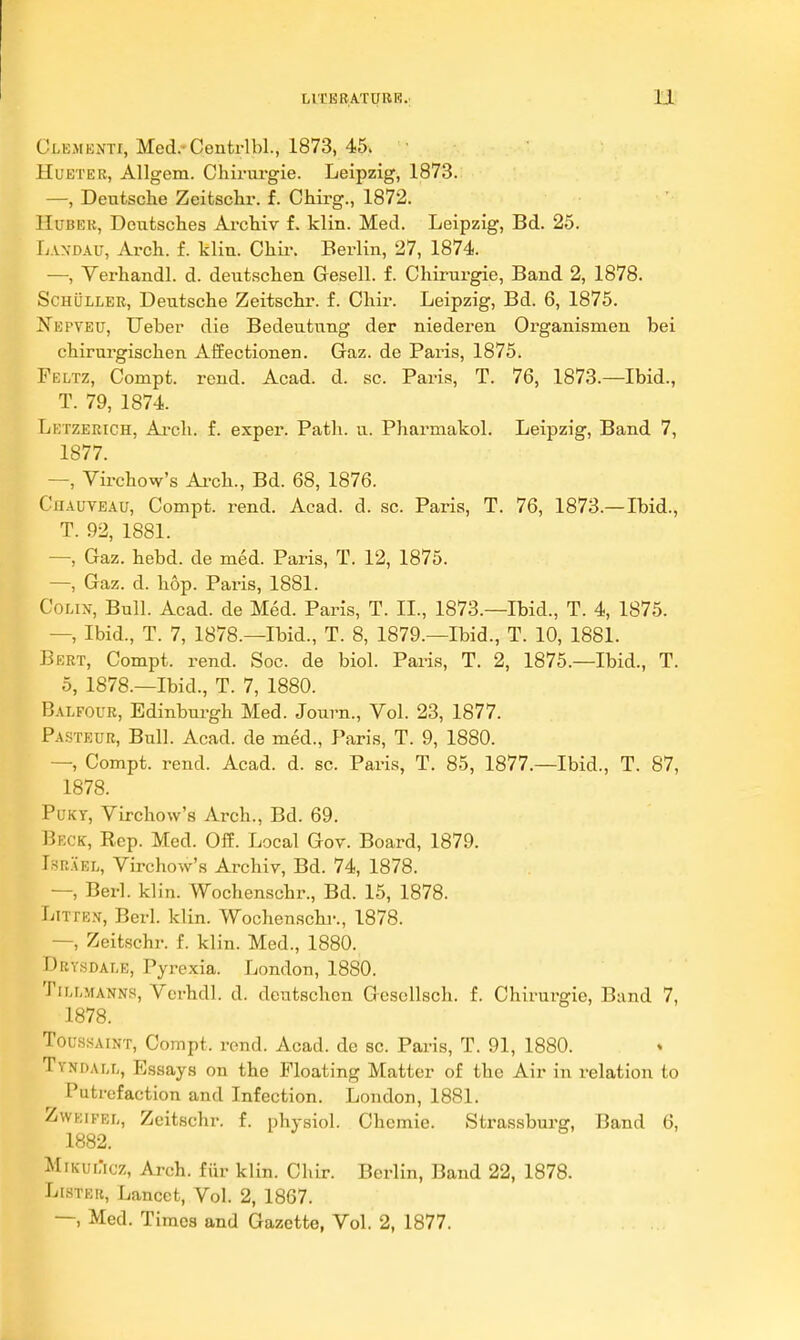 Clementi, Med.-Cenfcrlbl., 1873, 45> ■ HuETEB, Allgem. Chirurgie. Leipzig, 1873. —, Deutsche Zeitsckr. f. Chirg., 1872. lIuBEK, Deutsches Archiv f. klin. Med. Leipzig, Bd. 25. L.VN-DAu, Arch. f. klin. Chii\ Berlin, 27, 1874. —, Verhandl. d. deutschen Gesell. f. Chirurgie, Band 2, 1878. ScHULLER, Deutsche Zeitschr. f. Chir. Leipzig, Bd. 6, 1875. jS'epveu, TJeber die Bedeutung der niederen Organismen bei chirurgischen Affectionen. Gaz. de Paris, 1875. Feltz, Compt. rend. Acad. d. sc. Paris, T. 76, 1873.—Ibid., T. 79, 1874. Letzerich, Ai-ch. f. exper. Path. u. Pharmakol. Leipzig, Band 7, 1877. —, Virchow's Ai-ch., Bd. 68, 1876. Chauveau, Compt. rend. Acad. d. sc. Paris, T. 76, 1873.—Ibid., T. 92, 1881. — Gaz. hebd. de med. Paris, T. 12, 1875. —, Gaz. d. hop. Paris, 1881. Colin, Bull. Acad, de Med. Paris, T. II., 1873.—Ibid., T. 4, 1875. — Ibid., T. 7, 1878.—Ibid., T. 8, 1879.—Ibid., T. 10, 1881. Bkrt, Compt. rend. Soc. de bid. Paris, T. 2, 1875.—Ibid., T. 5, 1878.—Ibid., T. 7, 1880. Balfour, Edinburgh Med. Journ., Vol. 23, 1877. Pasteur, Bull. Acad, de med., Paris, T. 9, 1880. —, Compt. rend. Acad. d. sc. Paris, T. 85, 1877.—Ibid., T. 87, 1878. PuKY, Virchow's Arch., Bd. 69. Beck, Rep. Med. Off. Local Gov. Board, 1879. Israel, Virchow's Archiv, Bd. 74, 1878. —, Berl. klin. Wochenschr., Bd. 15, 1878. LixrE.^i, Berl. klin. Wochenschr., 1878. —, Zeitschr. f. klin. Med., 1880. Drysdale, Pyrexia. London, 1880. TiLLMANNs, Vorhdl. d. deutschen Gesellsch. f. Chirurgie, Band 7, 1878. Tou.ssAiNT, Compt. rend. Acad, de sc. Paris, T. 91, 1880. Tyndall, Essays on the Floating Matter of the Air in relation to Putrefaction and Infection. London, 1881. Zweifel, Zeitschr. f. physiol. Chcmie. Strassbui'g, Band 6, 1882. Mrk-uL'icz, Arch, fiir klin. Chir. Berlin, Band 22, 1878. Lister, Lancet, Vol. 2, 1867. —, Med. Times and Gazette, Vol. 2, 1877.