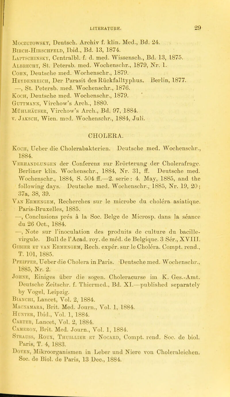 MoczuTOWSKT, Deiitscli. Archiy f. klin. Med., Bd. 24. BiRCH-HiRscHFELD, Ibid., Bd. 13, 1874. Laitschinsky, Centralbl. f. d. med. Wissenscb., Bd. 13, 1875. Albuecht, St. Petersb. med. Wocbenschr., 1879, Nr. 1. CoHN, Deutsche med. Wochenschr., 1879. IIeydenreich, Dei- Parasit des Riickfalltjplius. Berlin, 1877. —, St. Petersb. med. Wocbenscbi'., 1876. Koch, Deutsche med. Wochenschr., 1879. GuTTMANN, Virchow's Arch., 1880. MuHLHAUSER, Virchow's Ai'ch., Bd. 97, 1884. V. Jaksch, Wien. med. Wochenschr., 1884, Juli. CHOLERA. Kocu, Ueber die Cholerabakterien. Deutsche med. Wochenschr., 1884. Verhandlungen der Conferenz zur Erortening der Cholerafrage. Berliner klin. Wochenschr., 1884, Nr. 31, 15. Deutsche med. Wochenschr., 1884, S. 504 ff.—2. serie : 4. May, 1885, and the following days. Deutsche med. Wochenschr., 1885, Nr. 19, 20; 37a, 38, 39. Vax Ermengem, Recherches sur le microbe du cholera asiatique. Paris-Bruxelles, 1885. —, Conclusions pres a la Soc. Beige de Microsp. dans la seance du 26 Oct., 1884. —, Note sur I'inoculation des produits de culture du bacille- virgule. Bull de 1'Acad. roy. de med. de Belgique. 3 Ser., XVIII. Gfbier et van Ermengem, Rech. exper. sur le Cholera. Compt. rend., T. 101, 1885. Pfeiffeh, Ueber die Cholera in Paris. Deutsche med. Wochenschr., 1885, Nr. 2. JOHNR, Einiges iiber die sogen. Choleracurse im K. Ges.-Amt. Deutsche Zoitsclir. f. Thiermcd., Bd. XI.—published separately by Vogel, Leipzig. BiANCHi, Lancet, Vol. 2, 1884. Mao.'amara, Brit. Med. Jouni., Vol. 1, 1884. Hunter, Ibid., Vol. 1, 1884. Carter, Lancet, Vol. 2, 1884. Camefwn, Brit. Mod. Journ., Vol. 1, 1884. Strauss, Roux, Thuii.mer et Nooard, Compfc. rend. Soc. de biol. Paris, T. 4, 1883. DoYKN, Mikroorganismcn in Leber und Nierc vou Cholei-aleichcn. Soc. de Biol, de Paris, 13 Dec, 1884.