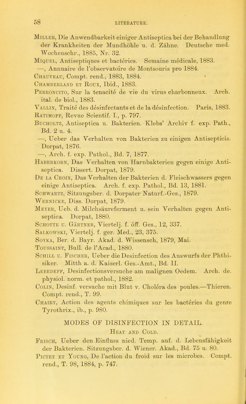 Miller, Die Anwendbarkeit einiger Antiseptica hei der Betandlung der Krankheiten der Mundhohle u. d. Zahne. Deiitsch.e med. Wocliensclir., 1885, Nr. 32. MiQUEL, Antiseptiques et bacteries. Semaine medicale, 1883. —, Annuaire de I'observatoire de Montsouris pro 1884. Chauveau, Compt. rend., 1883, 1884. Chamberland et Roux, Ibid., 1883. Perroncito, Sur la tenacite de vie du virus cbarbonneux. Arch. ital. de biol., 1883. Vallin, Traite des desinfectants et de la desinfection. Paris, 1883. Ratimofp, Revue Scientif. I., p. 797. Bucholtz, Antiseptica u. Bakterien. Klebs' Arcliiv f. exp. Path., Bd. 2 u. 4. —, Ueber das Verhalten von Bakterien zu einigen Antisepticis. Dorpat, 1876. —, Ai'ch. f. exp. Pathol., Bd. 7, 1877. Haberkorn, Das Verhalten von Harnbakterien gegen einige Anti- septica. Dissert. Dorpat, 1879. De la Croix, Das Verhalten der Bakterien d. Fleischwassers gegen einige Antiseptica. Arch. f. exp. Pathol., Bd. 13, 1881. Schwartz, Sitzungsber. d. Dorpater Natui-f.-Ges., 1879. Wernicke, Diss. Dorpat, 1879. Meyer, Ueb. d. Milchsaureferment u. sein Verhalten gegen Anti- septica. Dorpat, 1880. Schotte (j. Gartner, Viei'telj. f. off. Ges., 12, 337. Salkowski, Viertelj. f. ger. Med., 23, 375. SoTKA, Ber. d. Bayr. Akad. d. Wissensch, 1879, Mai. ToussAiNT, Bull, de I'Acad., 1880. ScHiLL u. Fischer, Ueber die Desinfection des Auswurfs der Phthi- siker. Mitth a. d. Kaiserl. Ges.-Amt., Bd. II. Lebedefp, Desinfectionsversuche am malignen Oedem. Ai-ch. de. physiol. norm, et pathol., 1882. Colin, Desinf. versuche mit Blut v. Cholera des poules.—Thieren. Compt. rend., T. 99. Chairt, Action des agents chimiques sur les bacteries du genre Tyrothrix., ib., p. 980. MODES OF DISINFECTION IN DETAIL. Heat and Cold. Frisch, Ueber den Einfluss nied. Temp. auf. d. Lebensfahigkeit der Bakterien. Sitzungsber. d. Wiener. Akad., Bd. 75 u. 80. PiCTET ET Young, De Taction du froid sur les microbes. Compt. rend., T. 98, 1884, p. 747.