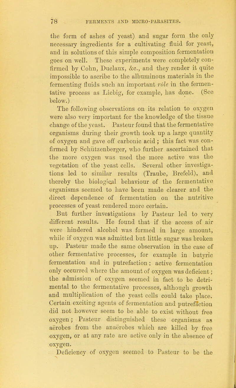 the form of ashes of yeast) and sugar form the only necessary ingredients for a cultivating fluid for yeast, and in solutions of this simple composition fermentation goes on well. These experiments were completely con- firmed by Cohn, Duclaux, &c., and they render it quite impossible to ascribe to the albuminous materials in the fermenting fluids such an important role in the fermen- tative process as Liebig, for example, has done. (See below.) The following observations on its relation to oxygen were also very important for the knowledge of the tissue change of the yeast. Pasteur found that the fermentative organisms during their gi-owth took up a large quantity of oxygen and gave oS carbonic acid ; this fact was con- firmed by Schiitzenberger, who further ascertained that the more oxygen was used the more active was the vegetation of the yeast cells. Several other investiga- tions led to similar results (Traube, Brefeld), and thereby the biologioil behaviour of the fermentative organisms seemed to have been made clearer and the direct dependence of fermentation on the nutritive processes of yeast rendered more certain. But further investigations by Pasteur led to very different results. He found that if the access of air were hindered alcohol was formed in large amount, while if oxygen was admitted but little sugar was broken up. Pasteur made the same observation in the case of other fermentative processes, for example in butyric fermentation and in putrefaction ; active fermentation only occurred where the amount of oxygen was deficient ; the admission of oxygen seemed in fact to be detri- mental to the fermentative processes, although growth and multiplication of the yeast cells could take place. Certain exciting agents of fermentation and putrefaction did not however seem to bo able to exist without free oxygen; Pasteur distinguished these organisms as aerobes from the anaerobes which are killed by free oxygen, or at any rate are active only in the absence of oxygen. Deficiency of oxygen seemed to Pasteur to be the