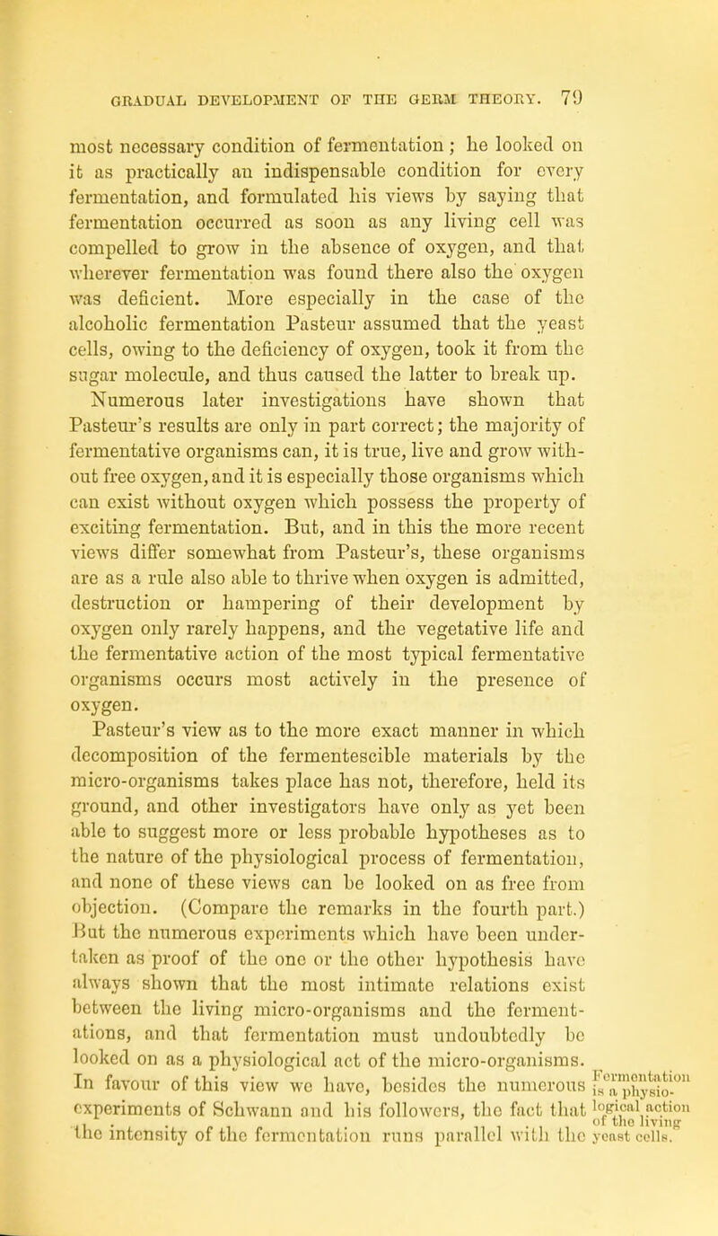 most necessary condition of fermentation ; lie lookecl on it as practically an indispensable condition for CYcry fermentation, and formulated his views by saying that fermentation occurred as soon as any living cell was compelled to grow in the absence of oxygen, and that wherever fermentation was found there also the oxygen was deficient. More especially in the case of the alcoholic fermentation Pasteur assumed that the yeast cells, owing to the deficiency of oxygen, took it from the sugar molecule, and thus caused the latter to break up. Numerous later investigations have shown that Pasteur's results are only in part correct; the majority of fermentative organisms can, it is true, live and grow with- out free oxygen, and it is especially those organisms which can exist without oxygen which possess the property of exciting fermentation. But, and in this the more recent views difier somewhat from Pasteur's, these organisms are as a rule also able to thrive when oxygen is admitted, destruction or hampex'ing of their development by oxygen only rarely happens, and the vegetative life and the fermentative action of the most typical fermentative organisms occurs most actively in the presence of oxygen. Pasteur's view as to the more exact manner in which decomposition of the fermentescible materials by the micro-organisms takes place has not, therefore, held its ground, and other investigators have only as yet been able to suggest more or less probable hypotheses as to the nature of the physiological process of fermentation, and none of these views can be looked on as free from objection. (Compare the remarks in the fourth part.) But the numerous experiments which have been under- taken as proof of the one or the other hypothesis have always shown that the most intimate relations exist between the living micro-organisms and the ferment- ations, and that fermentation must undoubtedly be looked on as a physiological act of the micro-organisms. In favour of this view we have, besides the numerous fs'^a pUysiS experiments of Schwann and his followers, the fact that '/icaiaction . . 11 1 • 1 1 f tlio living' Inc mtensity of the fermentation runs parallel with the yonst colls.